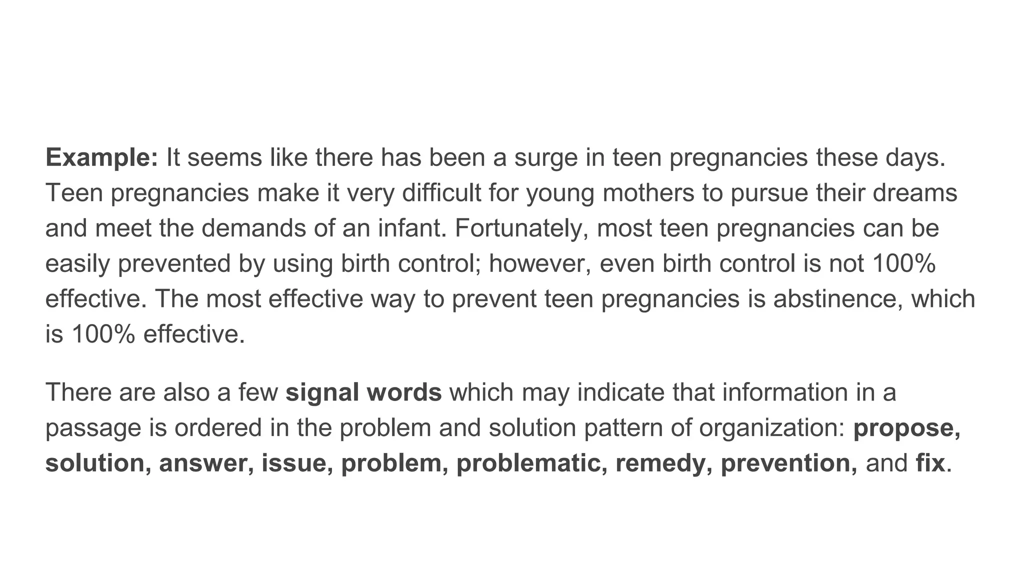 Example: It seems like there has been a surge in teen pregnancies these days.
Teen pregnancies make it very difficult for young mothers to pursue their dreams
and meet the demands of an infant. Fortunately, most teen pregnancies can be
easily prevented by using birth control; however, even birth control is not 100%
effective. The most effective way to prevent teen pregnancies is abstinence, which
is 100% effective.
There are also a few signal words which may indicate that information in a
passage is ordered in the problem and solution pattern of organization: propose,
solution, answer, issue, problem, problematic, remedy, prevention, and fix.
 