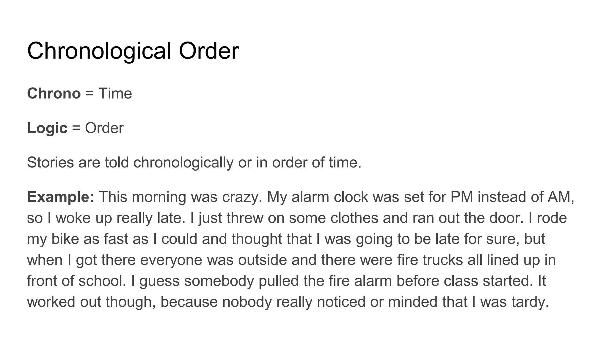 Chronological Order
Chrono = Time
Logic = Order
Stories are told chronologically or in order of time.
Example: This morning was crazy. My alarm clock was set for PM instead of AM,
so I woke up really late. I just threw on some clothes and ran out the door. I rode
my bike as fast as I could and thought that I was going to be late for sure, but
when I got there everyone was outside and there were fire trucks all lined up in
front of school. I guess somebody pulled the fire alarm before class started. It
worked out though, because nobody really noticed or minded that I was tardy.
 