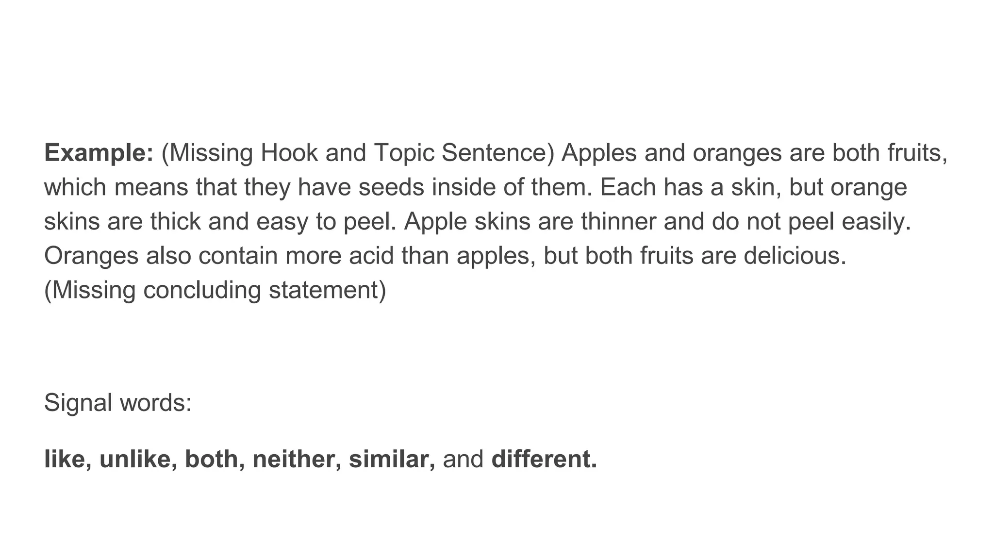 Example: (Missing Hook and Topic Sentence) Apples and oranges are both fruits,
which means that they have seeds inside of them. Each has a skin, but orange
skins are thick and easy to peel. Apple skins are thinner and do not peel easily.
Oranges also contain more acid than apples, but both fruits are delicious.
(Missing concluding statement)
Signal words:
like, unlike, both, neither, similar, and different.
 
