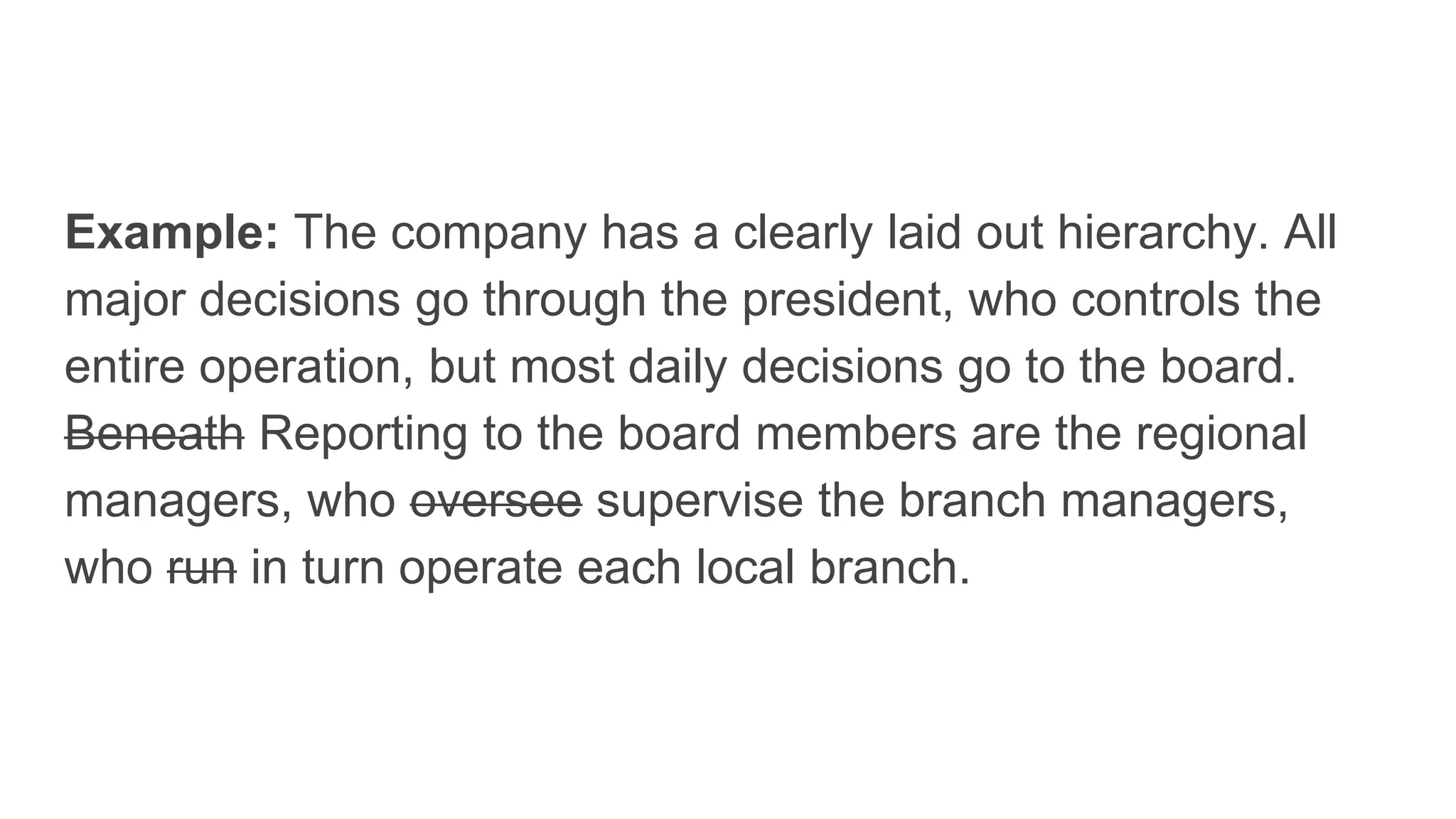 Example: The company has a clearly laid out hierarchy. All
major decisions go through the president, who controls the
entire operation, but most daily decisions go to the board.
Beneath Reporting to the board members are the regional
managers, who oversee supervise the branch managers,
who run in turn operate each local branch.
 