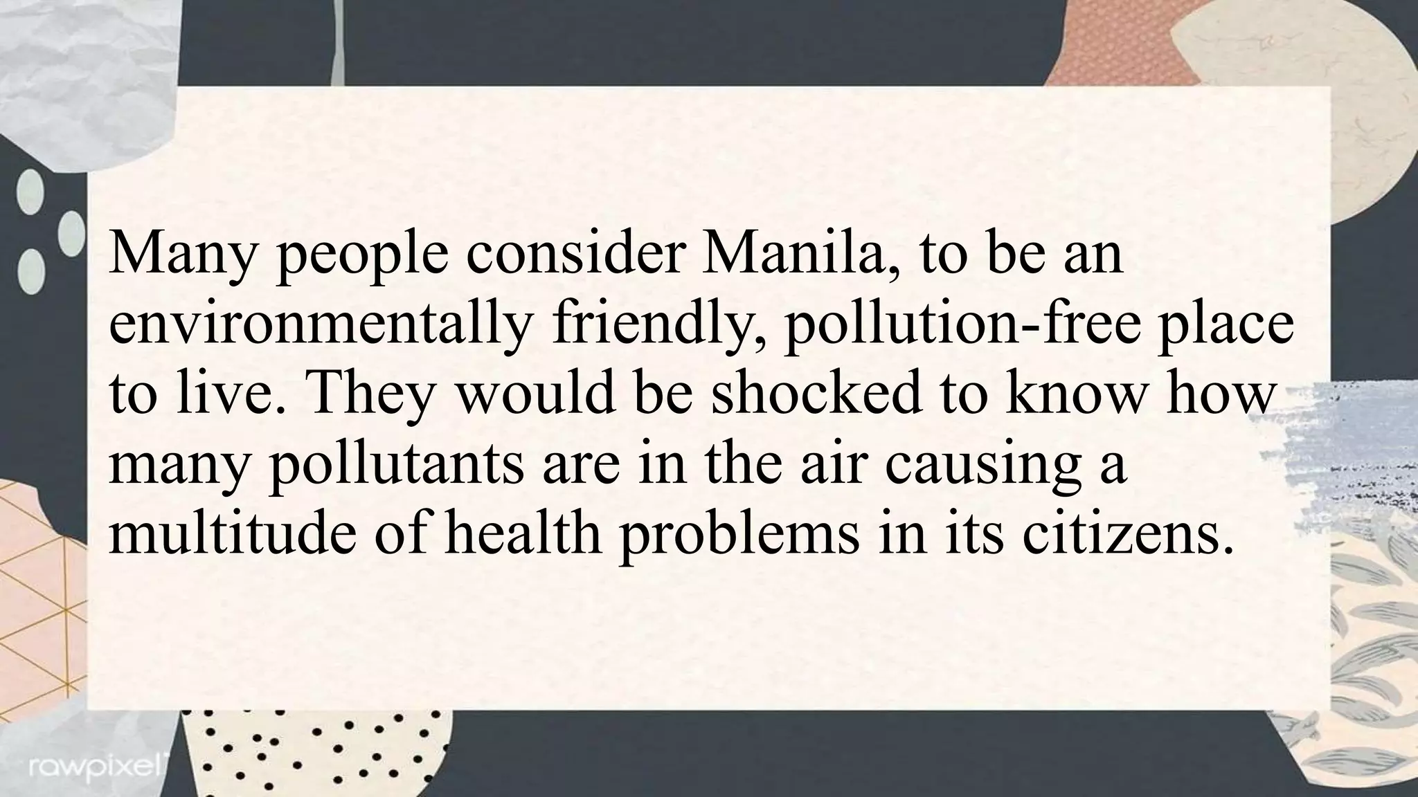 Many people consider Manila, to be an
environmentally friendly, pollution-free place
to live. They would be shocked to know how
many pollutants are in the air causing a
multitude of health problems in its citizens.