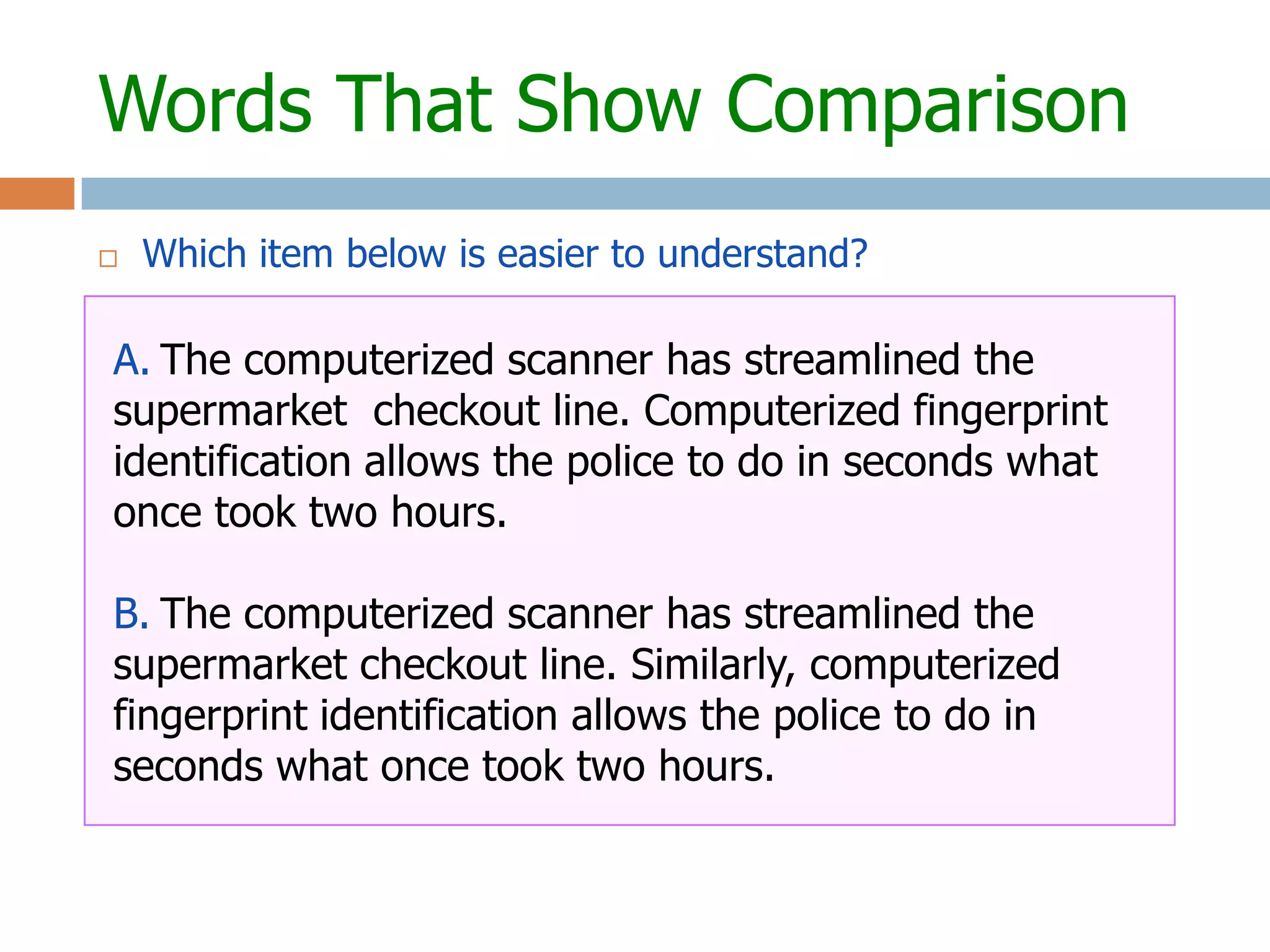 Words That Show Comparison
   Which item below is easier to understand?

A. The computerized scanner has streamlined the
supermarket checkout line. Computerized fingerprint
identification allows the police to do in seconds what
once took two hours.

B. The computerized scanner has streamlined the
supermarket checkout line. Similarly, computerized
fingerprint identification allows the police to do in
seconds what once took two hours.
 