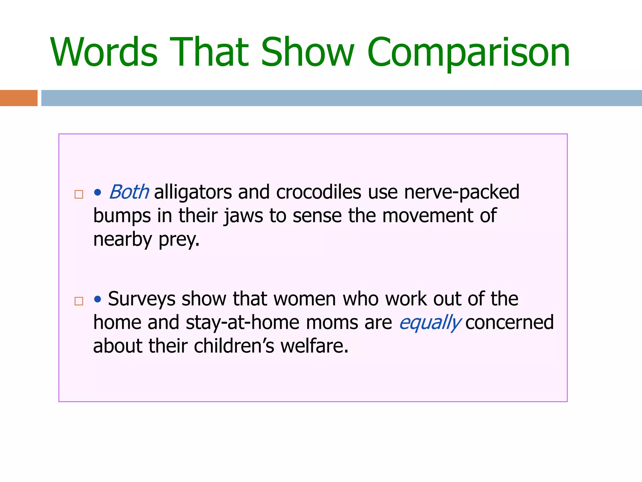 Words That Show Comparison


    • Both alligators and crocodiles use nerve-packed
     bumps in their jaws to sense the movement of
     nearby prey.


    • Surveys show that women who work out of the
     home and stay-at-home moms are equally concerned
     about their children’s welfare.
 