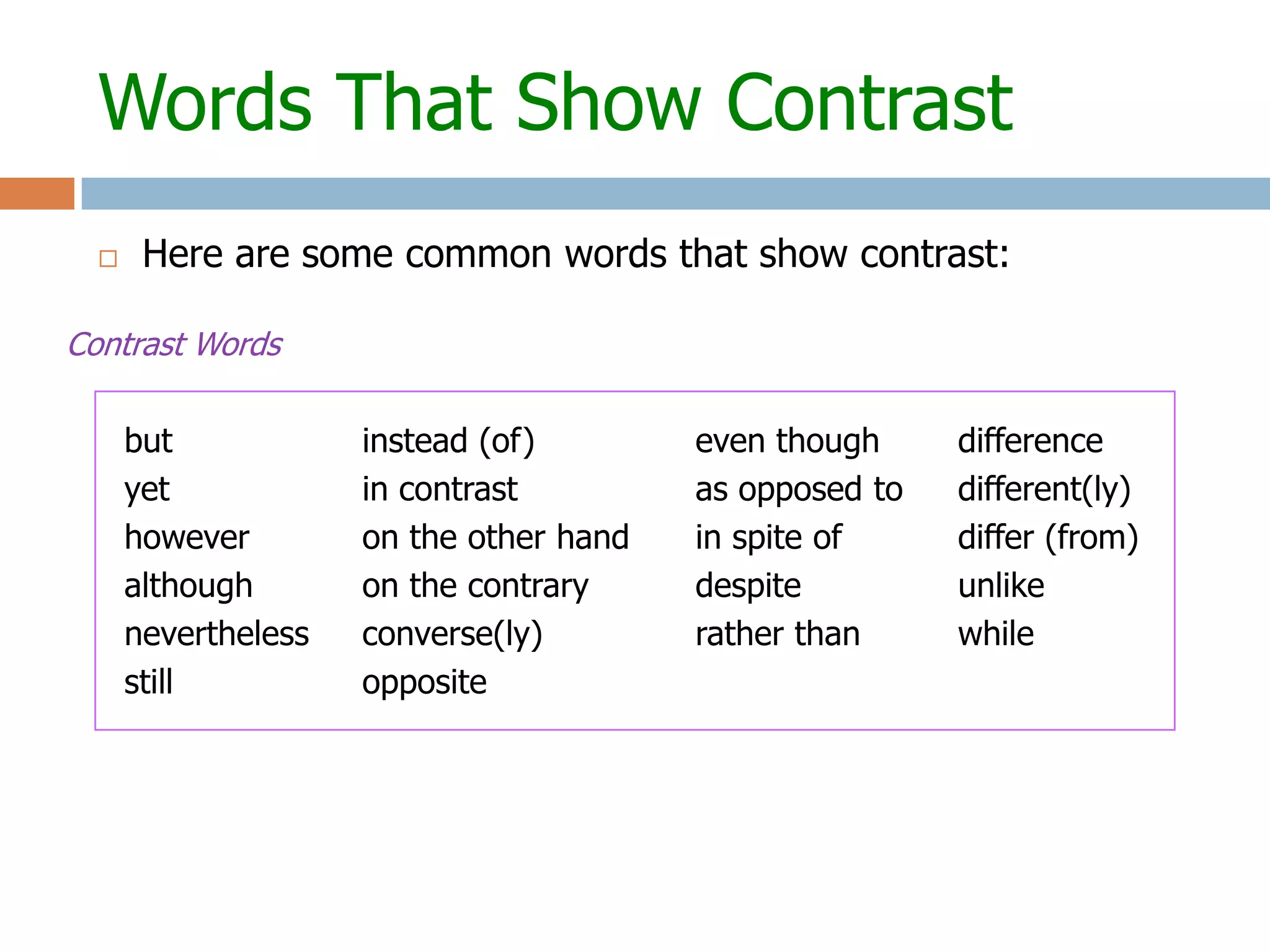 Words That Show Contrast
      Here are some common words that show contrast:

Contrast Words

      but            instead (of)        even though     difference
      yet            in contrast         as opposed to   different(ly)
      however        on the other hand   in spite of     differ (from)
      although       on the contrary     despite         unlike
      nevertheless   converse(ly)        rather than     while
      still          opposite
 