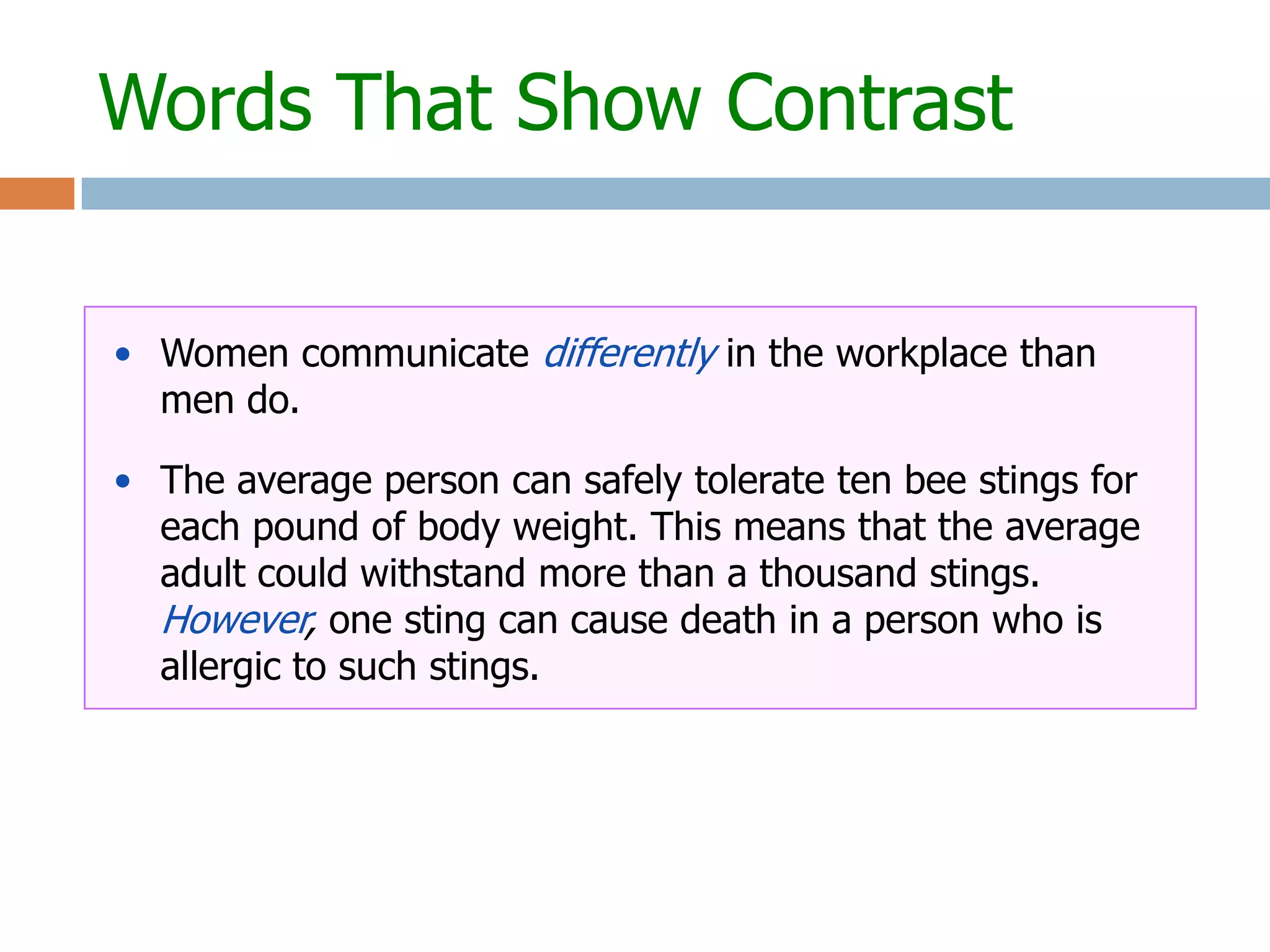 Words That Show Contrast


• Women communicate differently in the workplace than
  men do.

• The average person can safely tolerate ten bee stings for
  each pound of body weight. This means that the average
  adult could withstand more than a thousand stings.
  However, one sting can cause death in a person who is
  allergic to such stings.
 
