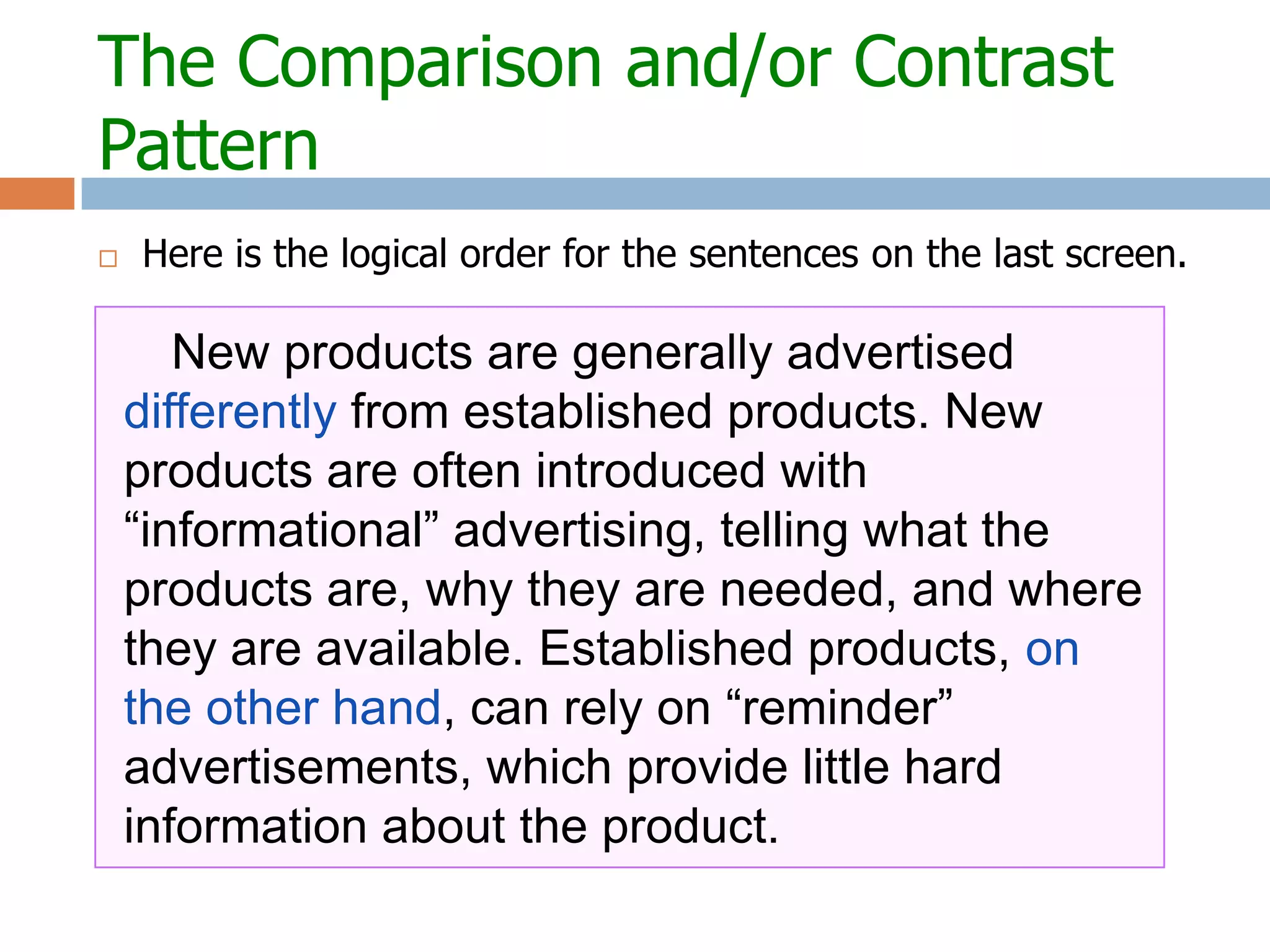 The Comparison and/or Contrast
Pattern
   Here is the logical order for the sentences on the last screen.


       New products are generally advertised
    differently from established products. New products
    are often introduced with “informational”
    advertising, telling what the products are, why they
    are needed, and where they are available.
    Established products, on the other hand, can rely on
    “reminder” advertisements, which provide little hard
    information about the product.
 