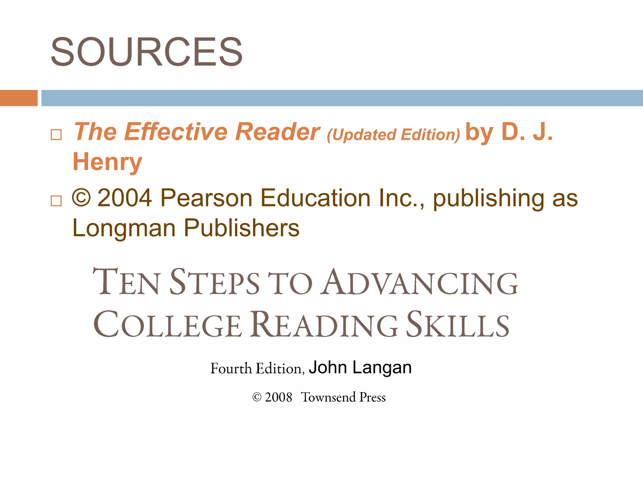 SOURCES
   The Effective Reader (Updated Edition) by D. J.
    Henry
   © 2004 Pearson Education Inc., publishing as
    Longman Publishers

     TEN STEPS TO ADVANCING
     COLLEGE READING SKILLS
                Fourth Edition, John Langan
                   © 2008 Townsend Press
 