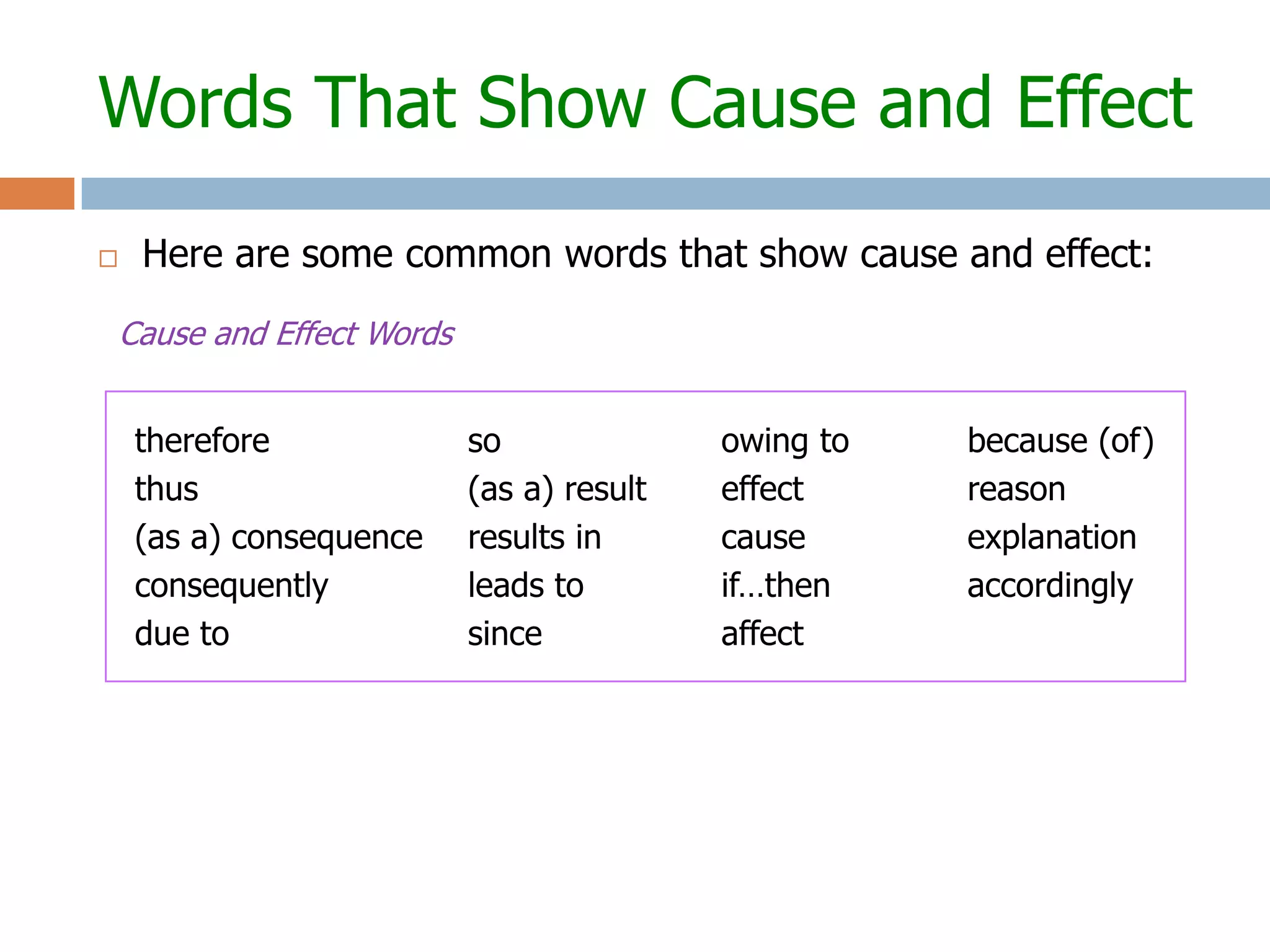 Words That Show Cause and Effect

   Here are some common words that show cause and effect:

Cause and Effect Words


    therefore            so              owing to   because (of)
    thus                 (as a) result   effect     reason
    (as a) consequence   results in      cause      explanation
    consequently         leads to        if…then    accordingly
    due to               since           affect
 