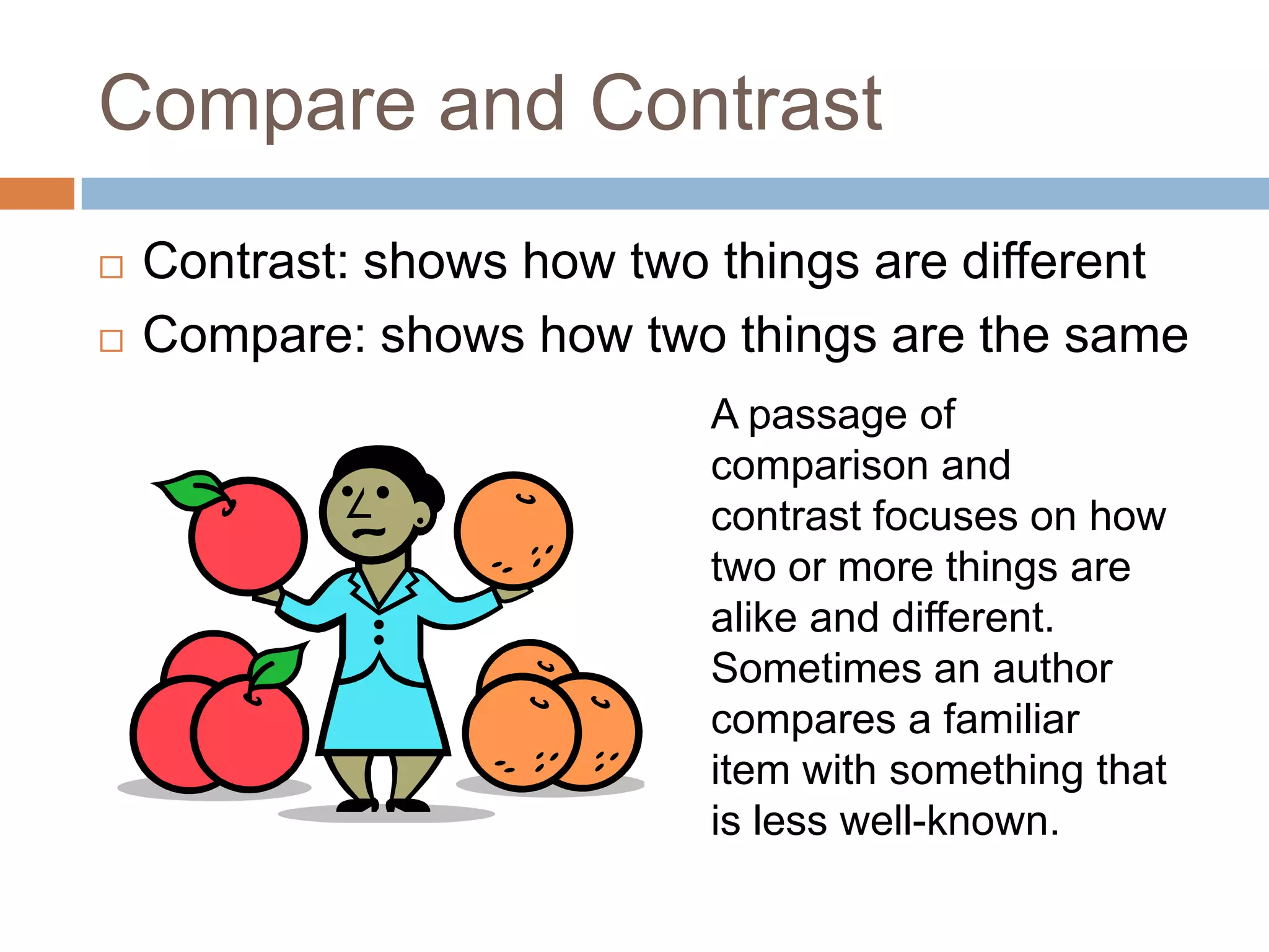 Compare and Contrast
   Contrast: shows how two things are different
   Compare: shows how two things are the same
                               A passage of comparison
                               and contrast focuses on
                               how two or more things are
                               alike and different.
                               Sometimes an author
                               compares a familiar item
                               with something that is less
                               well-known.
 