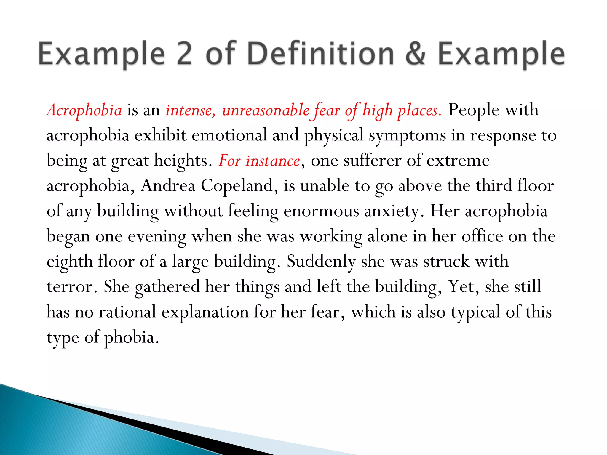 Acrophobia is an intense, unreasonable fear of high places. People with
acrophobia exhibit emotional and physical symptoms in response to
being at great heights. For instance, one sufferer of extreme
acrophobia, Andrea Copeland, is unable to go above the third floor
of any building without feeling enormous anxiety. Her acrophobia
began one evening when she was working alone in her office on the
eighth floor of a large building. Suddenly she was struck with
terror. She gathered her things and left the building, Yet, she still
has no rational explanation for her fear, which is also typical of this
type of phobia.
 