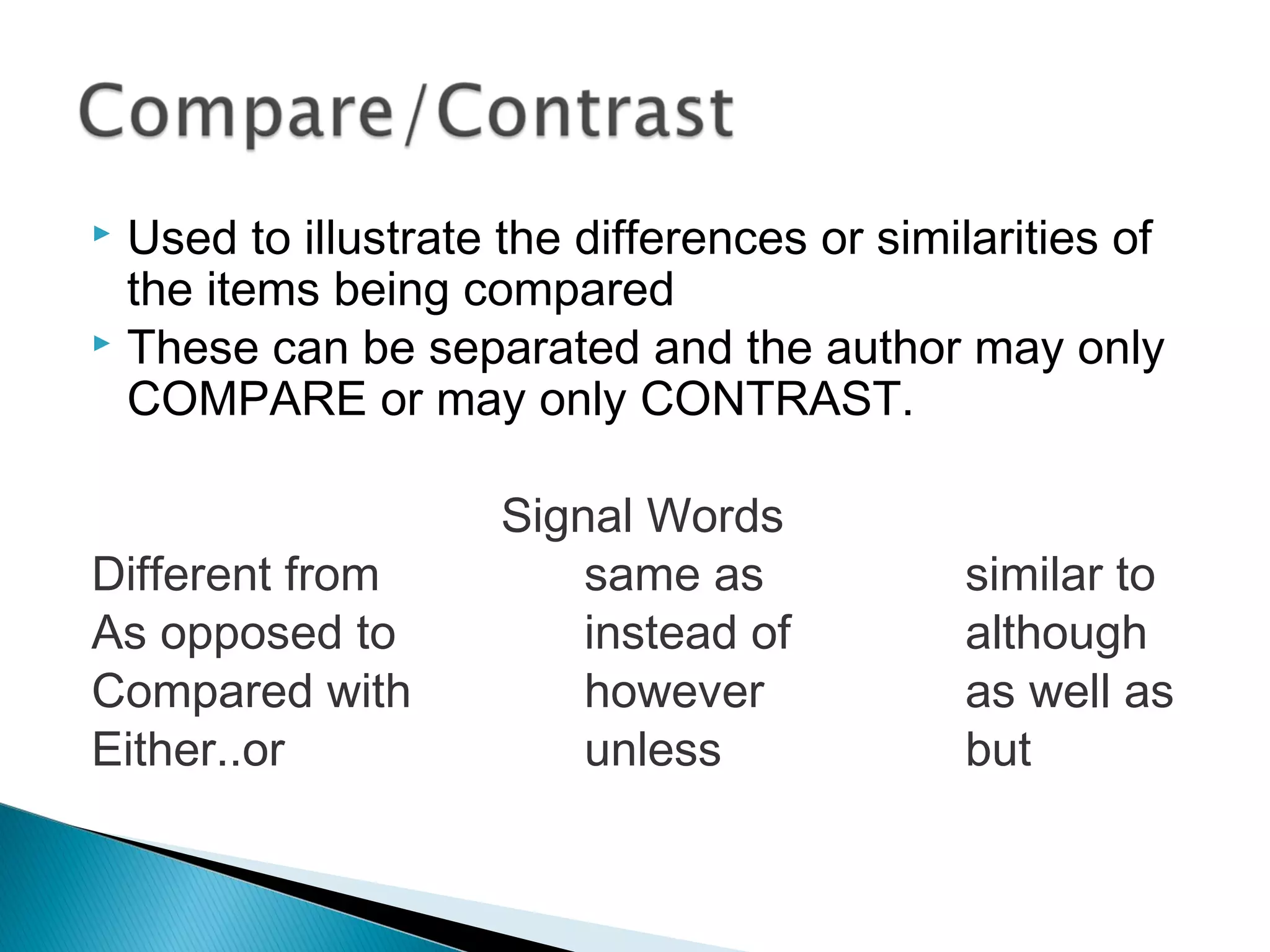  Used to illustrate the differences or similarities of
the items being compared
 These can be separated and the author may only
COMPARE or may only CONTRAST.
Signal Words
Different from same as similar to
As opposed to instead of although
Compared with however as well as
Either..or unless but
 