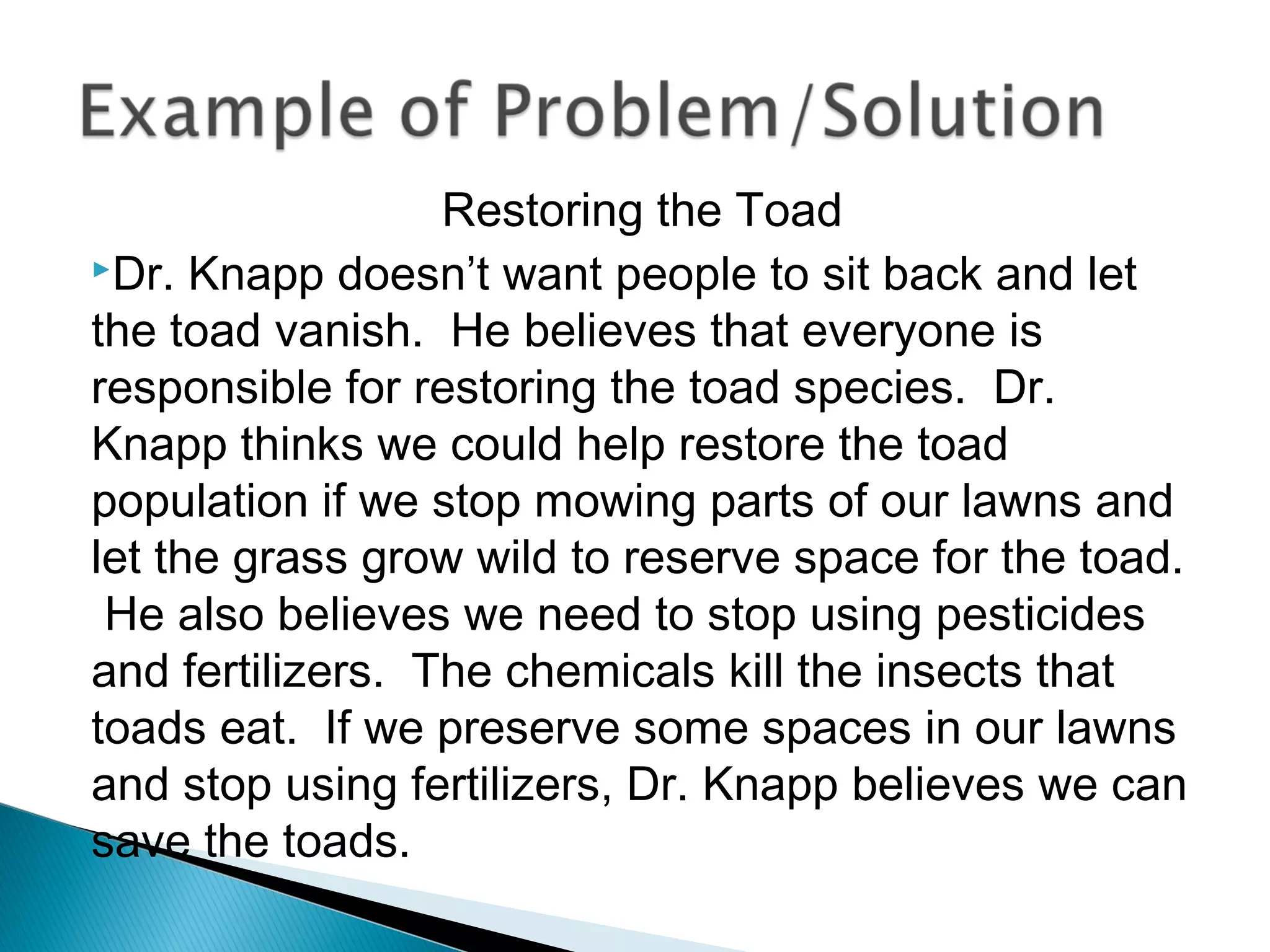 Restoring the Toad
Dr. Knapp doesn’t want people to sit back and let
the toad vanish. He believes that everyone is
responsible for restoring the toad species. Dr.
Knapp thinks we could help restore the toad
population if we stop mowing parts of our lawns and
let the grass grow wild to reserve space for the toad.
He also believes we need to stop using pesticides
and fertilizers. The chemicals kill the insects that
toads eat. If we preserve some spaces in our lawns
and stop using fertilizers, Dr. Knapp believes we can
save the toads.
 