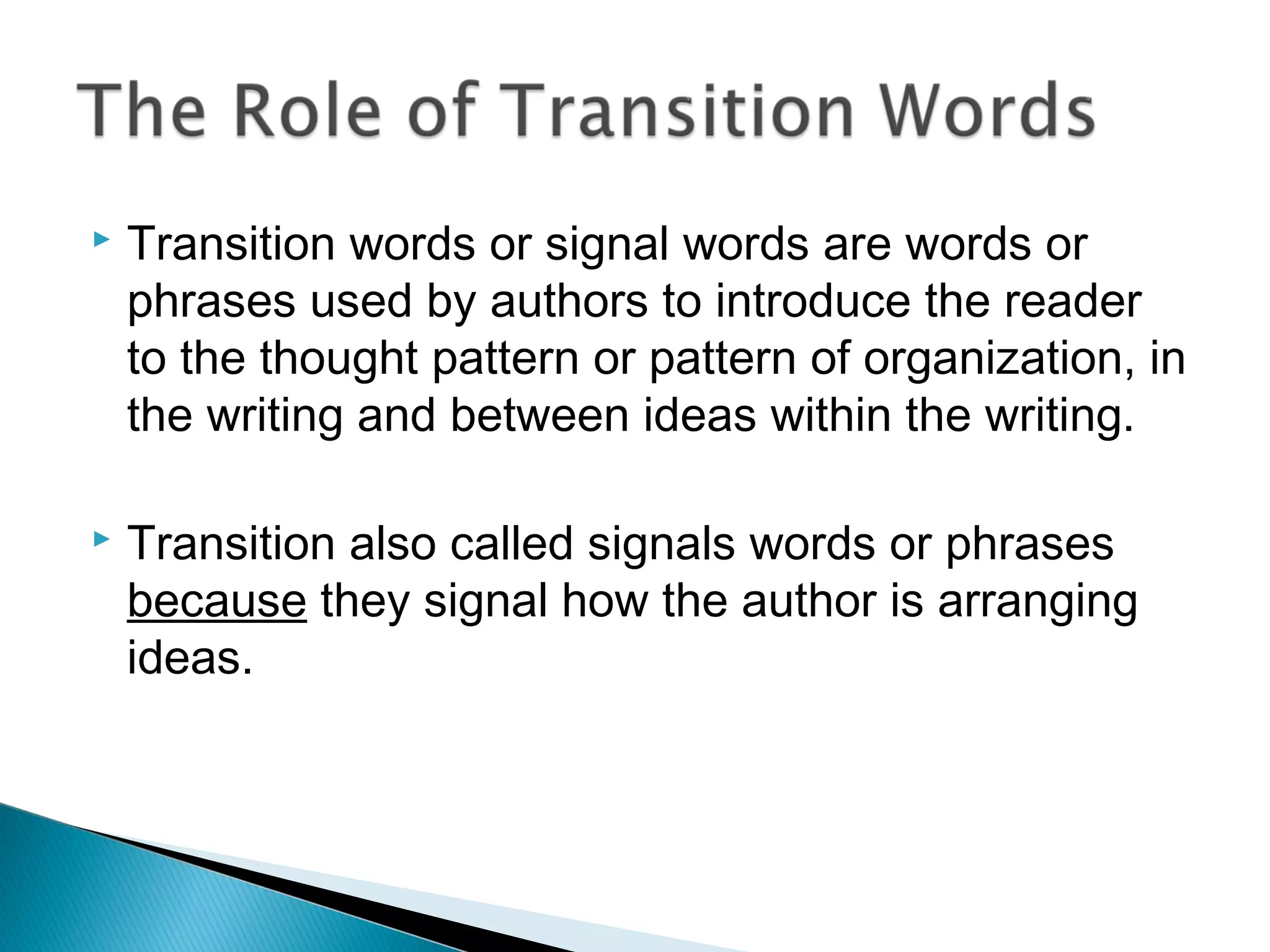  Transition words or signal words are words or
phrases used by authors to introduce the reader
to the thought pattern or pattern of organization, in
the writing and between ideas within the writing.
 Transition also called signals words or phrases
because they signal how the author is arranging
ideas.
 