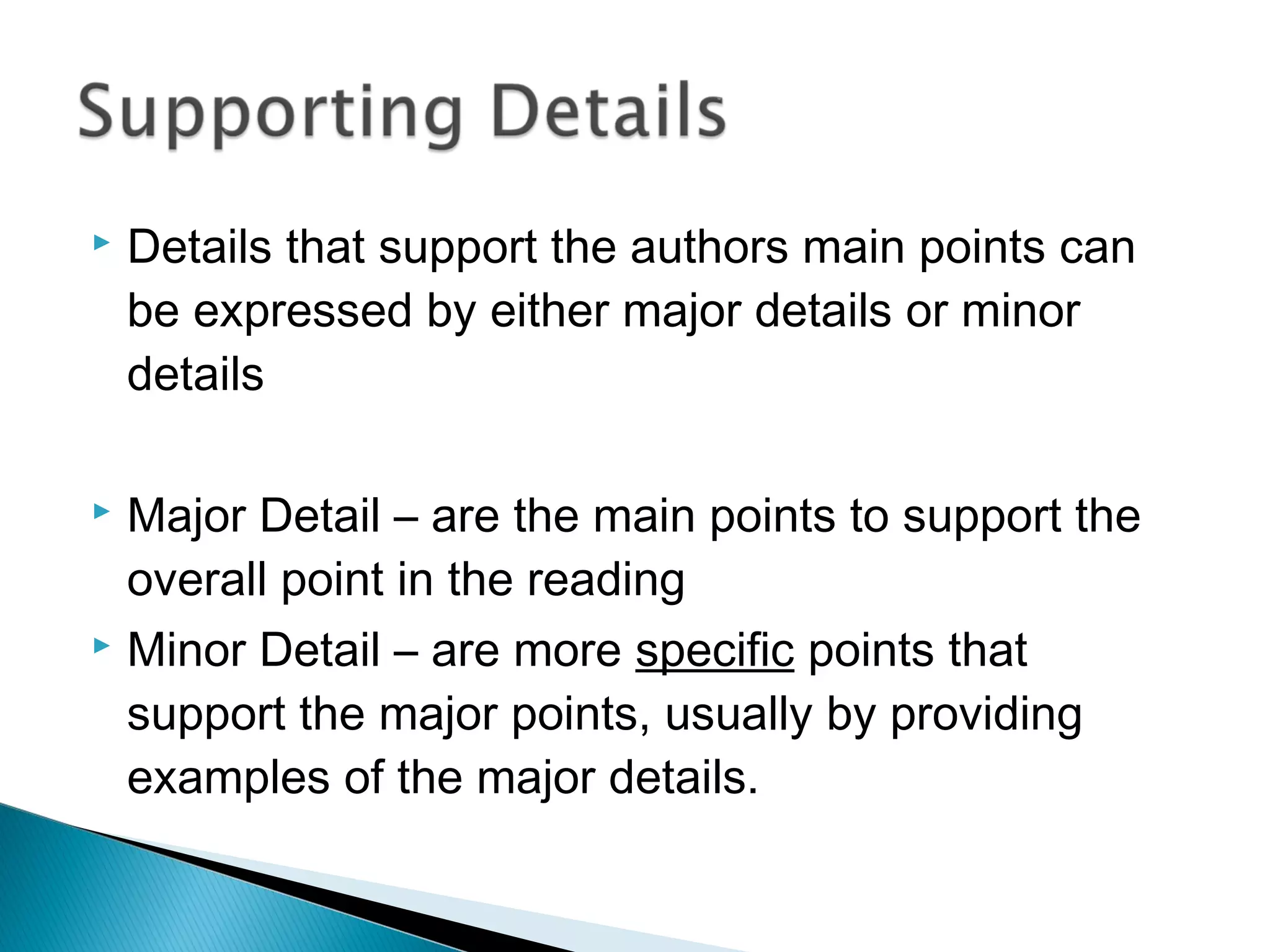  Details that support the authors main points can
be expressed by either major details or minor
details
 Major Detail – are the main points to support the
overall point in the reading
 Minor Detail – are more specific points that
support the major points, usually by providing
examples of the major details.
 