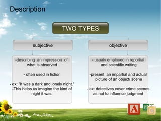 Description
TWO TYPES
subjective objective
-describing an impression of
what is observed
- often used in fiction
- ex: "It was a dark and lonely night."
-This helps us imagine the kind of
night it was.
- usualy employed in reportial
and scientific writing
-present an impartial and actual
picture of an object/ scene
- ex: detectives cover crime scenes
as not to influence judgment
 