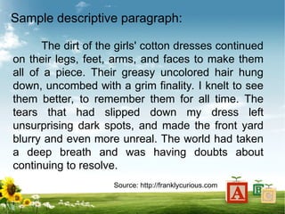 Sample descriptive paragraph:
The dirt of the girls' cotton dresses continued
on their legs, feet, arms, and faces to make them
all of a piece. Their greasy uncolored hair hung
down, uncombed with a grim finality. I knelt to see
them better, to remember them for all time. The
tears that had slipped down my dress left
unsurprising dark spots, and made the front yard
blurry and even more unreal. The world had taken
a deep breath and was having doubts about
continuing to resolve.
Source: http://franklycurious.com
 