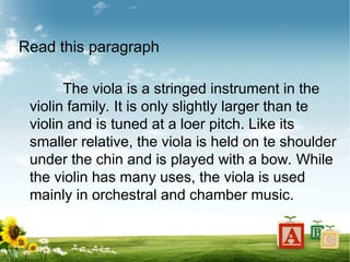 Read this paragraph
The viola is a stringed instrument in the
violin family. It is only slightly larger than te
violin and is tuned at a loer pitch. Like its
smaller relative, the viola is held on te shoulder
under the chin and is played with a bow. While
the violin has many uses, the viola is used
mainly in orchestral and chamber music.
 