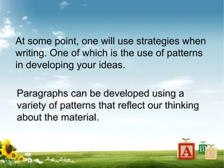 At some point, one will use strategies when
writing. One of which is the use of patterns
in developing your ideas.
Paragraphs can be developed using a
variety of patterns that reflect our thinking
about the material.
 
