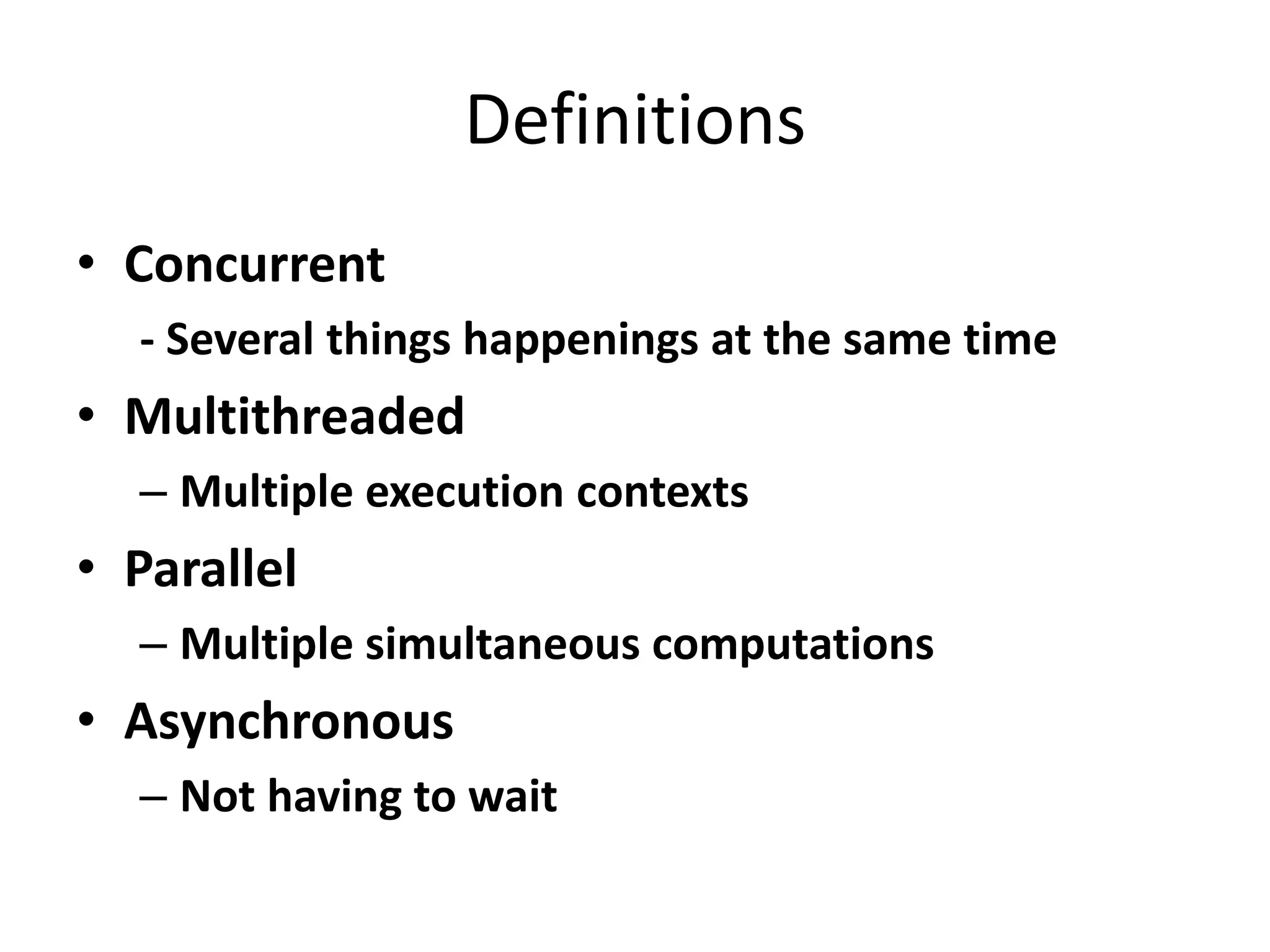 Definitions • Concurrent - Several things happenings at the same time • Multithreaded – Multiple execution contexts • Parallel – Multiple simultaneous computations • Asynchronous – Not having to wait 