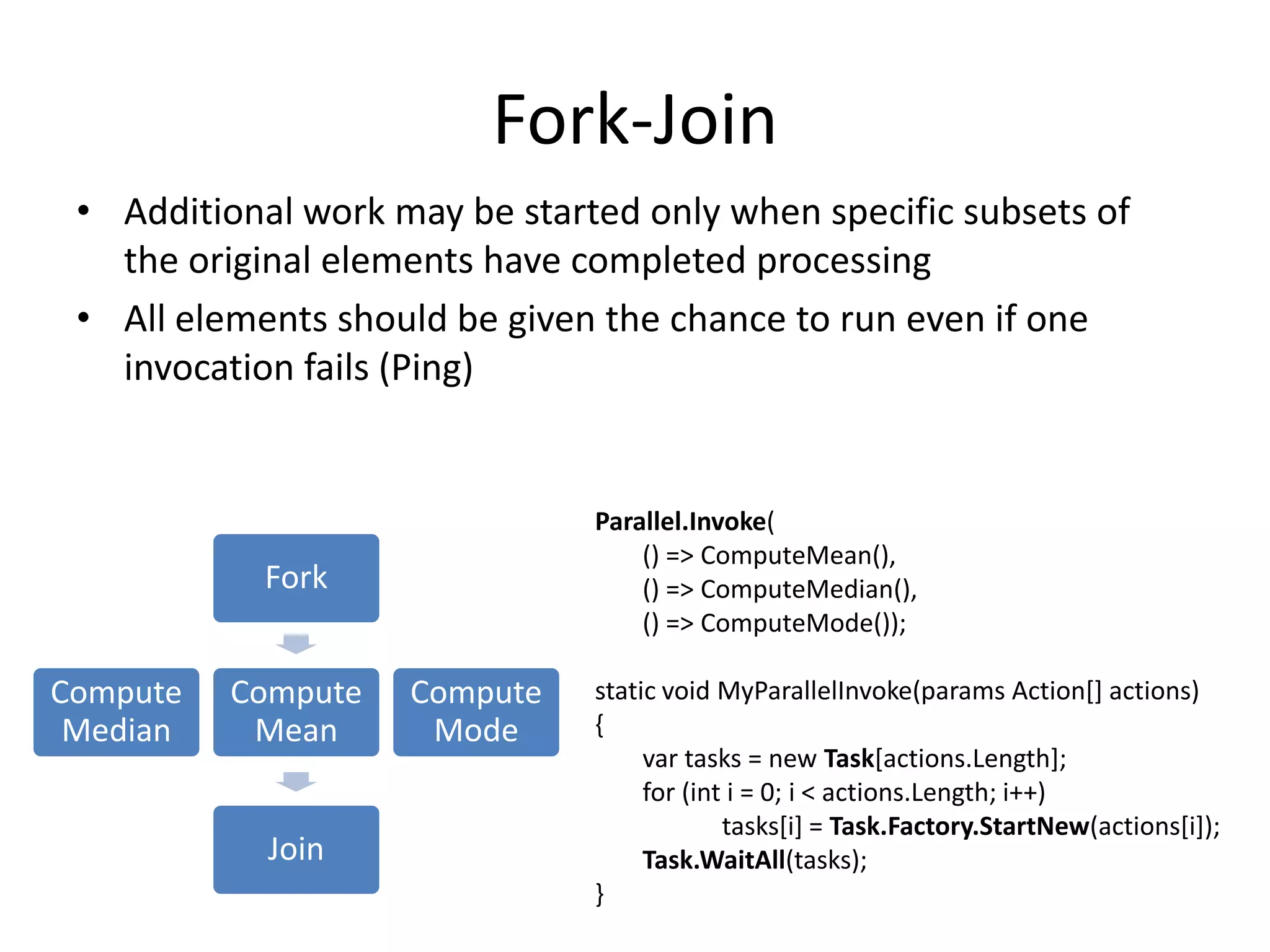 Fork-Join • Additional work may be started only when specific subsets of the original elements have completed processing • All elements should be given the chance to run even if one invocation fails (Ping) Parallel.Invoke( () => ComputeMean(), Fork () => ComputeMedian(), () => ComputeMode()); Compute Compute Compute static void MyParallelInvoke(params Action[] actions) Median Mean Mode { var tasks = new Task[actions.Length]; for (int i = 0; i < actions.Length; i++) tasks[i] = Task.Factory.StartNew(actions[i]); Join Task.WaitAll(tasks); } 
