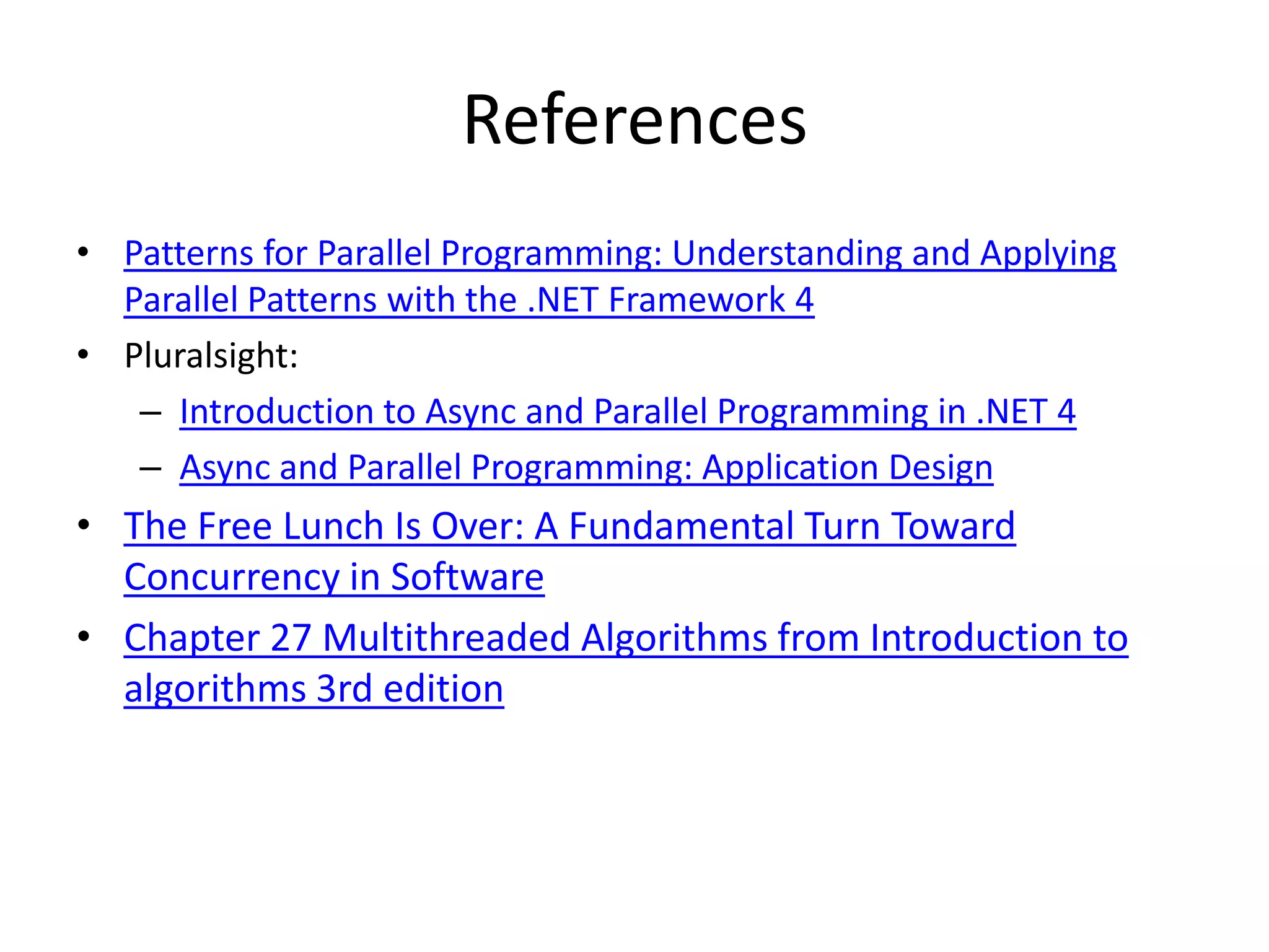 References • Patterns for Parallel Programming: Understanding and Applying Parallel Patterns with the .NET Framework 4 • Pluralsight: – Introduction to Async and Parallel Programming in .NET 4 – Async and Parallel Programming: Application Design • The Free Lunch Is Over: A Fundamental Turn Toward Concurrency in Software • Chapter 27 Multithreaded Algorithms from Introduction to algorithms 3rd edition 