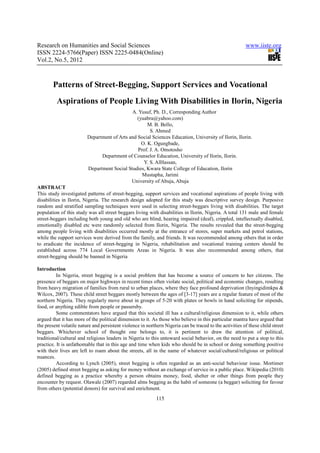 Research on Humanities and Social Sciences                                                               www.iiste.org
ISSN 2224-5766(Paper) ISSN 2225-0484(Online)
Vol.2, No.5, 2012



        Patterns of Street-Begging, Support Services and Vocational
         Aspirations of People Living With Disabilities in Ilorin, Nigeria
                                             A. Yusuf, Ph. D., Corresponding Author
                                                (yuabra@yahoo.com)
                                                     M. B. Bello,
                                                      S. Ahmed
                         Department of Arts and Social Sciences Education, University of Ilorin, Ilorin.
                                                  O. K. Ogungbade,
                                                Prof. J. A. Omotosho
                               Department of Counselor Education, University of Ilorin, Ilorin.
                                                   Y. S. AlHassan,
                         Department Social Studies, Kwara State College of Education, Ilorin
                                                  Mustapha, Jarimi
                                             University of Abuja, Abuja
ABSTRACT
This study investigated patterns of street-begging, support services and vocational aspirations of people living with
disabilities in Ilorin, Nigeria. The research design adopted for this study was descriptive survey design. Purposive
random and stratified sampling techniques were used in selecting street-beggars living with disabilities. The target
population of this study was all street beggars living with disabilities in Ilorin, Nigeria. A total 131 male and female
street-beggars including both young and old who are blind, hearing impaired (deaf), crippled, intellectually disabled,
emotionally disabled etc were randomly selected from Ilorin, Nigeria. The results revealed that the street-begging
among people living with disabilities occurred mostly at the entrance of stores, super markets and petrol stations,
while the support services were derived from the family, and friends. It was recommended among others that in order
to eradicate the incidence of street-begging in Nigeria, rehabilitation and vocational training centers should be
established across 774 Local Governments Areas in Nigeria. It was also recommended among others, that
street-begging should be banned in Nigeria

Introduction
          In Nigeria, street begging is a social problem that has become a source of concern to her citizens. The
presence of beggars on major highways in recent times often violate social, political and economic changes, resulting
from heavy migration of families from rural to urban places, where they face profound deprivation (Inyingidimkpa &
Wilcox, 2007). These child street beggars mostly between the ages of [3-17] years are a regular feature of most of the
northern Nigeria. They regularly move about in groups of 5-20 with plates or bowls in hand soliciting for stipends,
food, or anything edible from people or passersby.
          Some commentators have argued that this societal ill has a cultural/religious dimension to it, while others
argued that it has more of the political dimension to it. As those who believe in this particular mantra have argued that
the present volatile nature and persistent violence in northern Nigeria can be traced to the activities of these child street
beggars. Whichever school of thought one belongs to, it is pertinent to draw the attention of political,
traditional/cultural and religious leaders in Nigeria to this untoward social behavior, on the need to put a stop to this
practice. It is unfathomable that in this age and time when kids who should be in school or doing something positive
with their lives are left to roam about the streets, all in the name of whatever social/cultural/religious or political
nuances.
          According to Lynch (2005), street begging is often regarded as an anti-social behaviour issue. Mortimer
(2005) defined street begging as asking for money without an exchange of service in a public place. Wikipedia (2010)
defined begging as a practice whereby a person obtains money, food, shelter or other things from people they
encounter by request. Olawale (2007) regarded alms begging as the habit of someone (a beggar) soliciting for favour
from others (potential donors) for survival and enrichment.
                                                            115
 