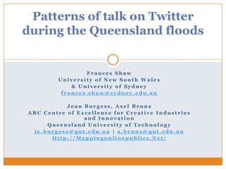 Patterns of talk on Twitter
during the Queensland floods


                Frances Shaw
        University of New South Wales
            & University of Sydney
         frances.shaw@sydney.edu.au

           Jean Burgess, Axel Bruns
ARC Centre of Excellence for Creative Industries
                and Innovation
     Queensland University of Technology
 je.burgess@qut.edu.au | a.bruns@qut.edu.au
      Http://Mappingonlinepublics.Net/
 