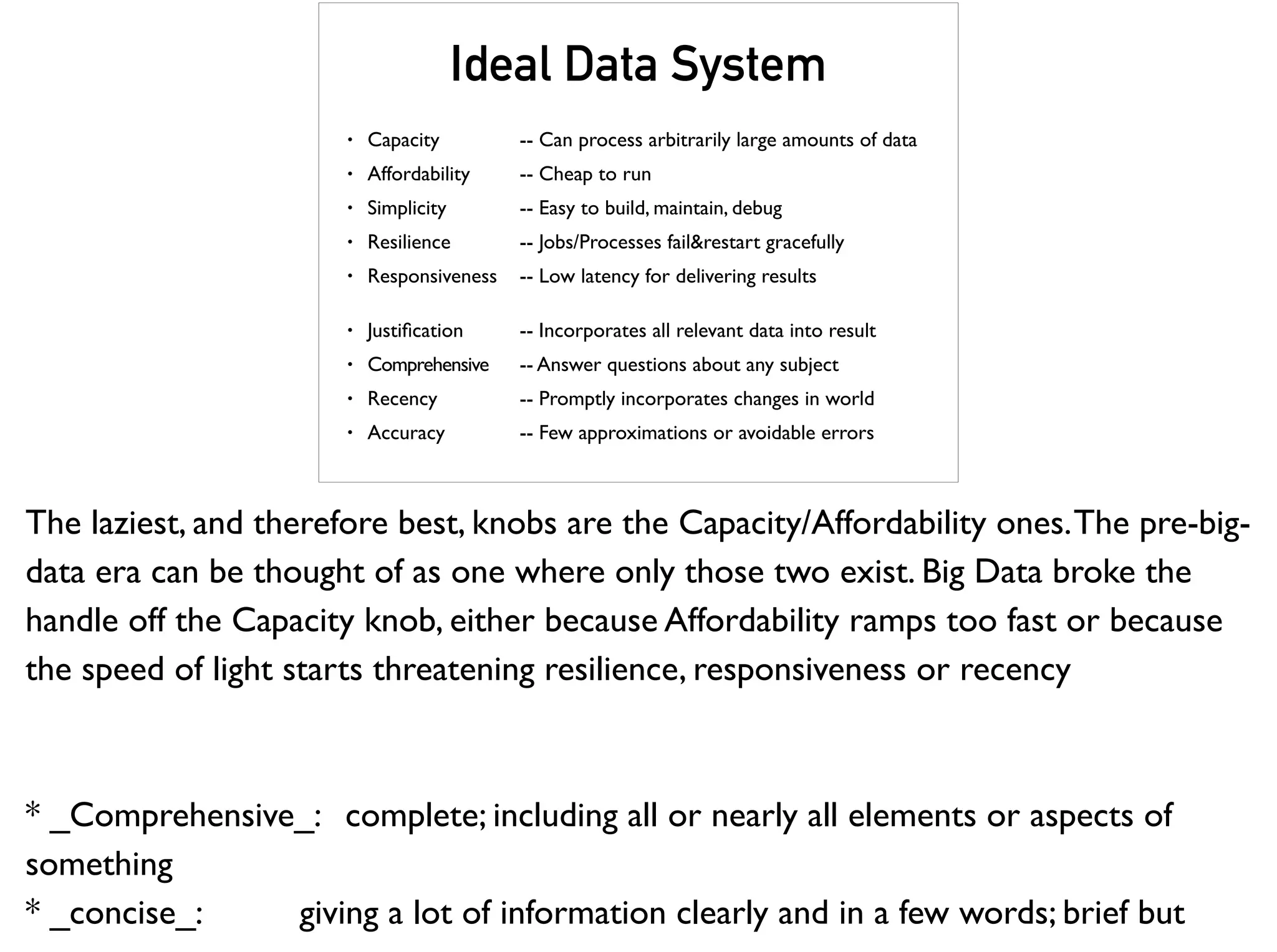 Ideal Data System
• Capacity -- Can process arbitrarily large amounts of data
• Affordability -- Cheap to run
• Simplicity -- Easy to build, maintain, debug
• Resilience -- Jobs/Processes fail&restart gracefully
• Responsiveness -- Low latency for delivering results
• Justiﬁcation -- Incorporates all relevant data into result
• Comprehensive -- Answer questions about any subject
• Recency -- Promptly incorporates changes in world
• Accuracy -- Few approximations or avoidable errors
The laziest, and therefore best, knobs are the Capacity/Affordability ones.The pre-big-
data era can be thought of as one where only those two exist. Big Data broke the
handle off the Capacity knob, either because Affordability ramps too fast or because
the speed of light starts threatening resilience, responsiveness or recency
* _Comprehensive_: complete; including all or nearly all elements or aspects of
something
* _concise_: giving a lot of information clearly and in a few words; brief but
 