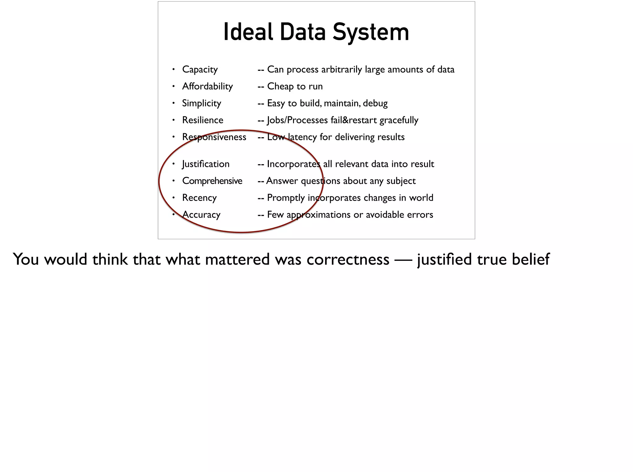 Ideal Data System
• Capacity -- Can process arbitrarily large amounts of data
• Affordability -- Cheap to run
• Simplicity -- Easy to build, maintain, debug
• Resilience -- Jobs/Processes fail&restart gracefully
• Responsiveness -- Low latency for delivering results
• Justiﬁcation -- Incorporates all relevant data into result
• Comprehensive -- Answer questions about any subject
• Recency -- Promptly incorporates changes in world
• Accuracy -- Few approximations or avoidable errors
You would think that what mattered was correctness — justiﬁed true belief
 