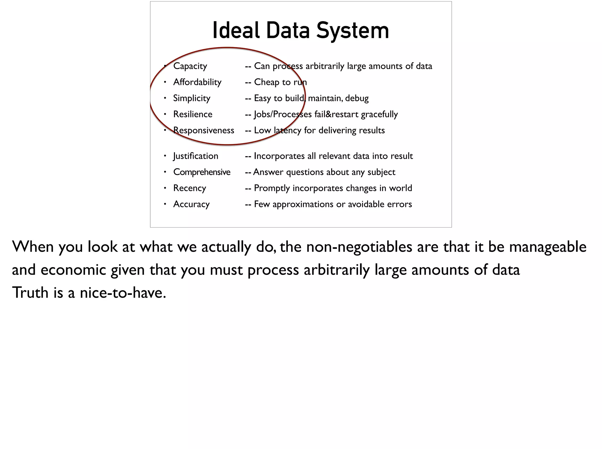 Ideal Data System
• Capacity -- Can process arbitrarily large amounts of data
• Affordability -- Cheap to run
• Simplicity -- Easy to build, maintain, debug
• Resilience -- Jobs/Processes fail&restart gracefully
• Responsiveness -- Low latency for delivering results
• Justiﬁcation -- Incorporates all relevant data into result
• Comprehensive -- Answer questions about any subject
• Recency -- Promptly incorporates changes in world
• Accuracy -- Few approximations or avoidable errors
When you look at what we actually do, the non-negotiables are that it be manageable
and economic given that you must process arbitrarily large amounts of data
Truth is a nice-to-have.
 