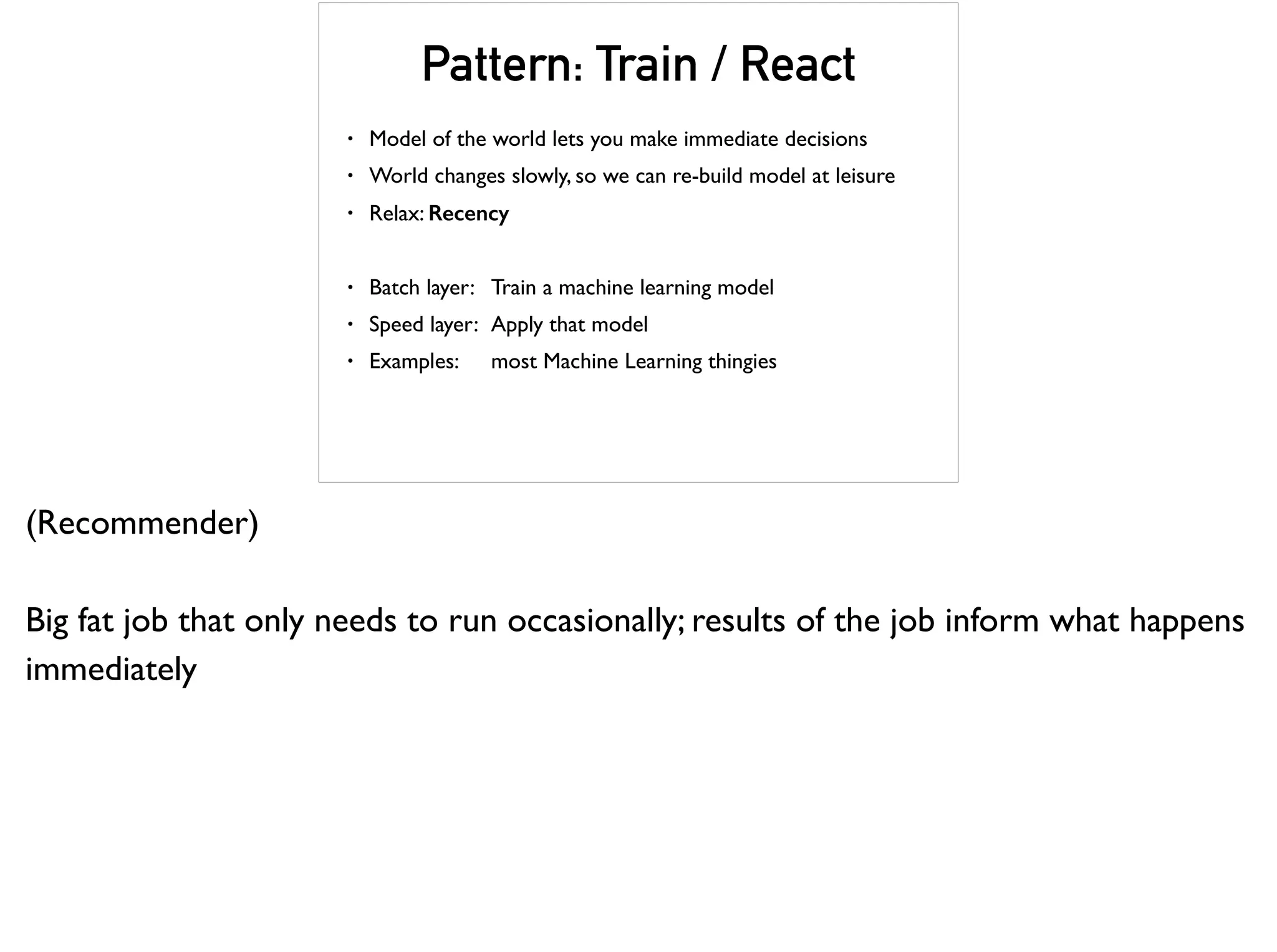 Pattern: Train / React
• Model of the world lets you make immediate decisions
• World changes slowly, so we can re-build model at leisure
• Relax: Recency
• Batch layer: Train a machine learning model
• Speed layer: Apply that model
• Examples: most Machine Learning thingies
(Recommender)
Big fat job that only needs to run occasionally; results of the job inform what happens
immediately
 