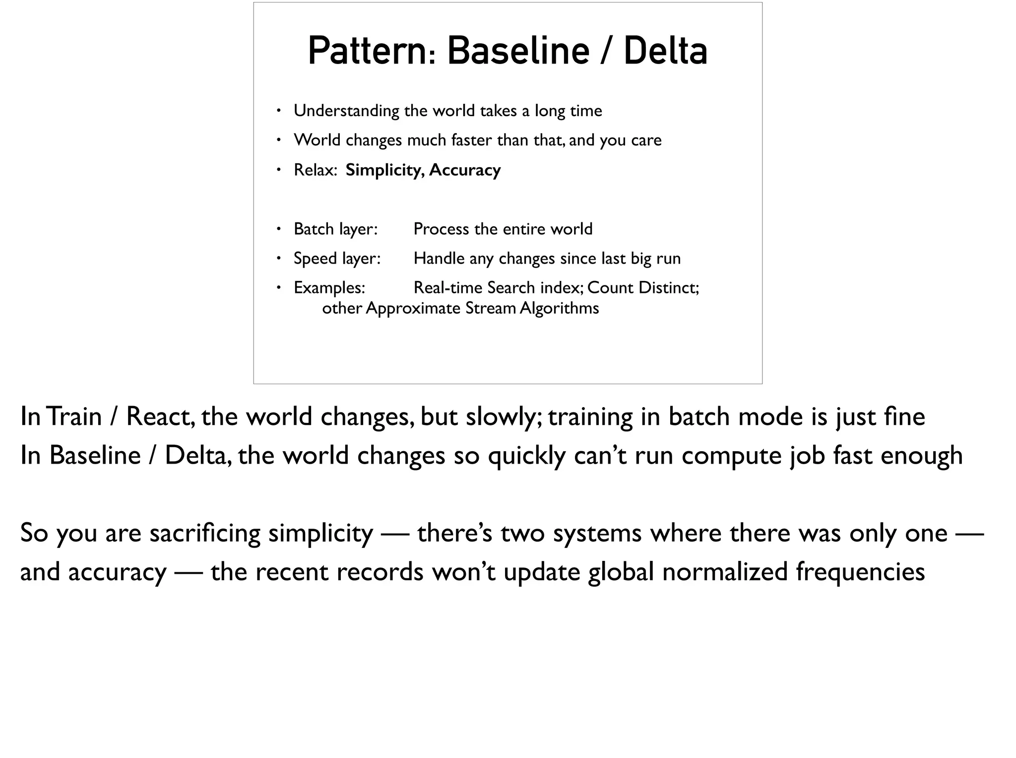 Pattern: Baseline / Delta
• Understanding the world takes a long time
• World changes much faster than that, and you care
• Relax: Simplicity, Accuracy
• Batch layer: Process the entire world
• Speed layer: Handle any changes since last big run
• Examples: Real-time Search index; Count Distinct;  
other Approximate Stream Algorithms
In Train / React, the world changes, but slowly; training in batch mode is just ﬁne
In Baseline / Delta, the world changes so quickly can’t run compute job fast enough
So you are sacriﬁcing simplicity — there’s two systems where there was only one —
and accuracy — the recent records won’t update global normalized frequencies
 