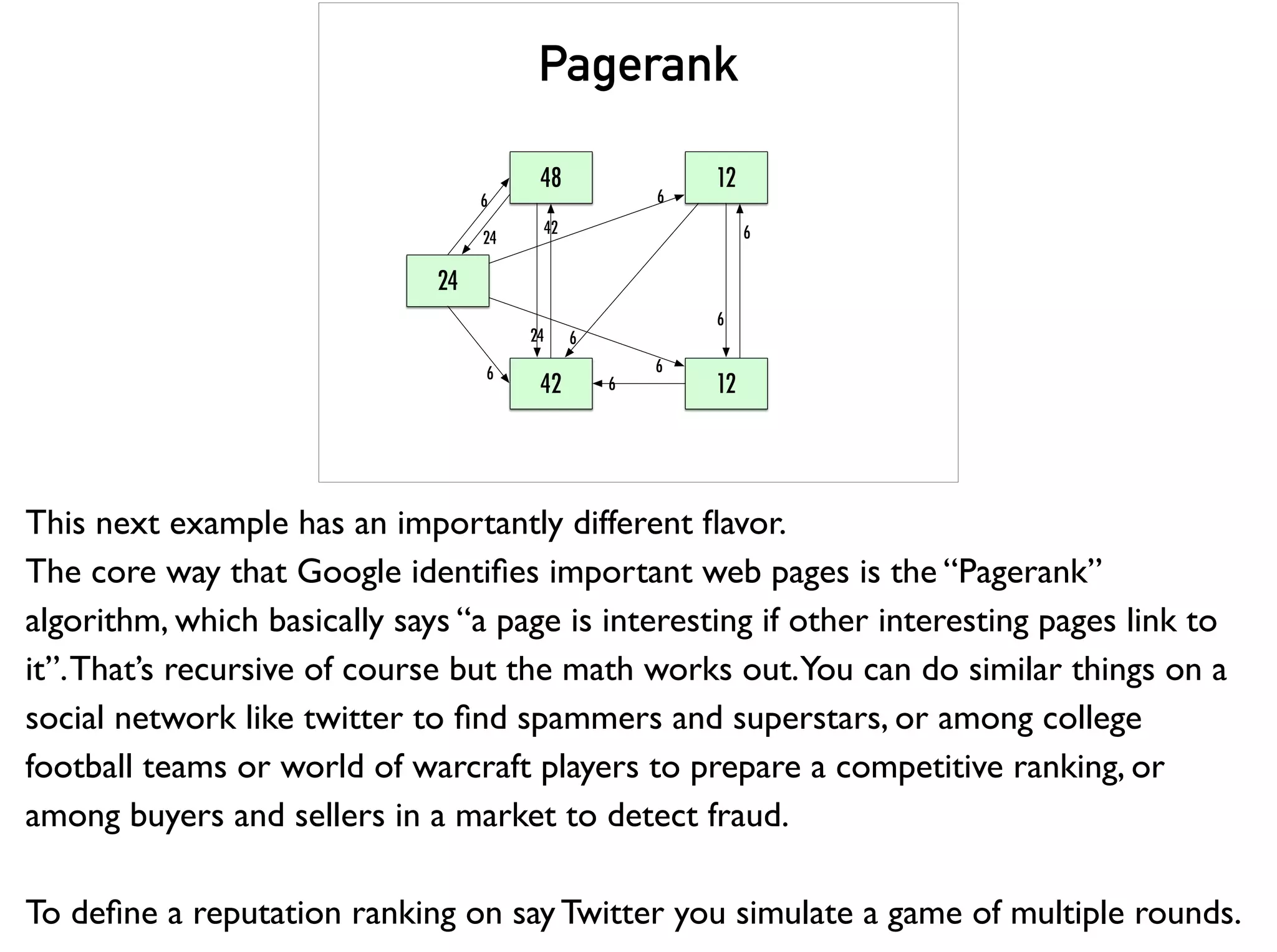 Pagerank
48
24
42 12
12
6
24
24
42
6
6
6
6
6
6
6
This next example has an importantly different ﬂavor.
The core way that Google identiﬁes important web pages is the “Pagerank”
algorithm, which basically says “a page is interesting if other interesting pages link to
it”.That’s recursive of course but the math works out.You can do similar things on a
social network like twitter to ﬁnd spammers and superstars, or among college
football teams or world of warcraft players to prepare a competitive ranking, or
among buyers and sellers in a market to detect fraud.
To deﬁne a reputation ranking on say Twitter you simulate a game of multiple rounds.
 