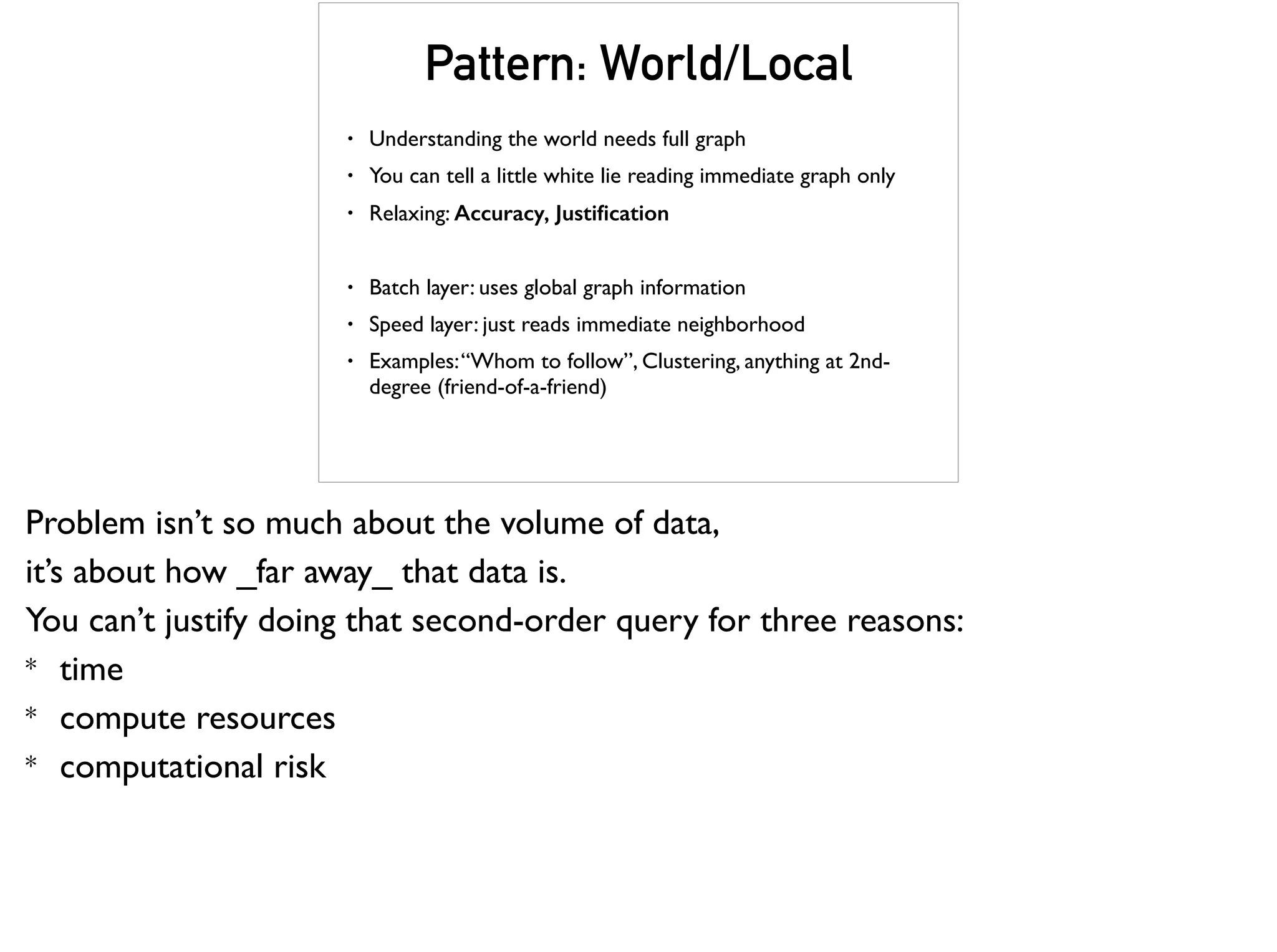Pattern: World/Local
• Understanding the world needs full graph
• You can tell a little white lie reading immediate graph only
• Relaxing: Accuracy, Justiﬁcation
• Batch layer: uses global graph information
• Speed layer: just reads immediate neighborhood
• Examples:“Whom to follow”, Clustering, anything at 2nd-
degree (friend-of-a-friend)
Problem isn’t so much about the volume of data,
it’s about how _far away_ that data is.
You can’t justify doing that second-order query for three reasons:
* time
* compute resources
* computational risk
 