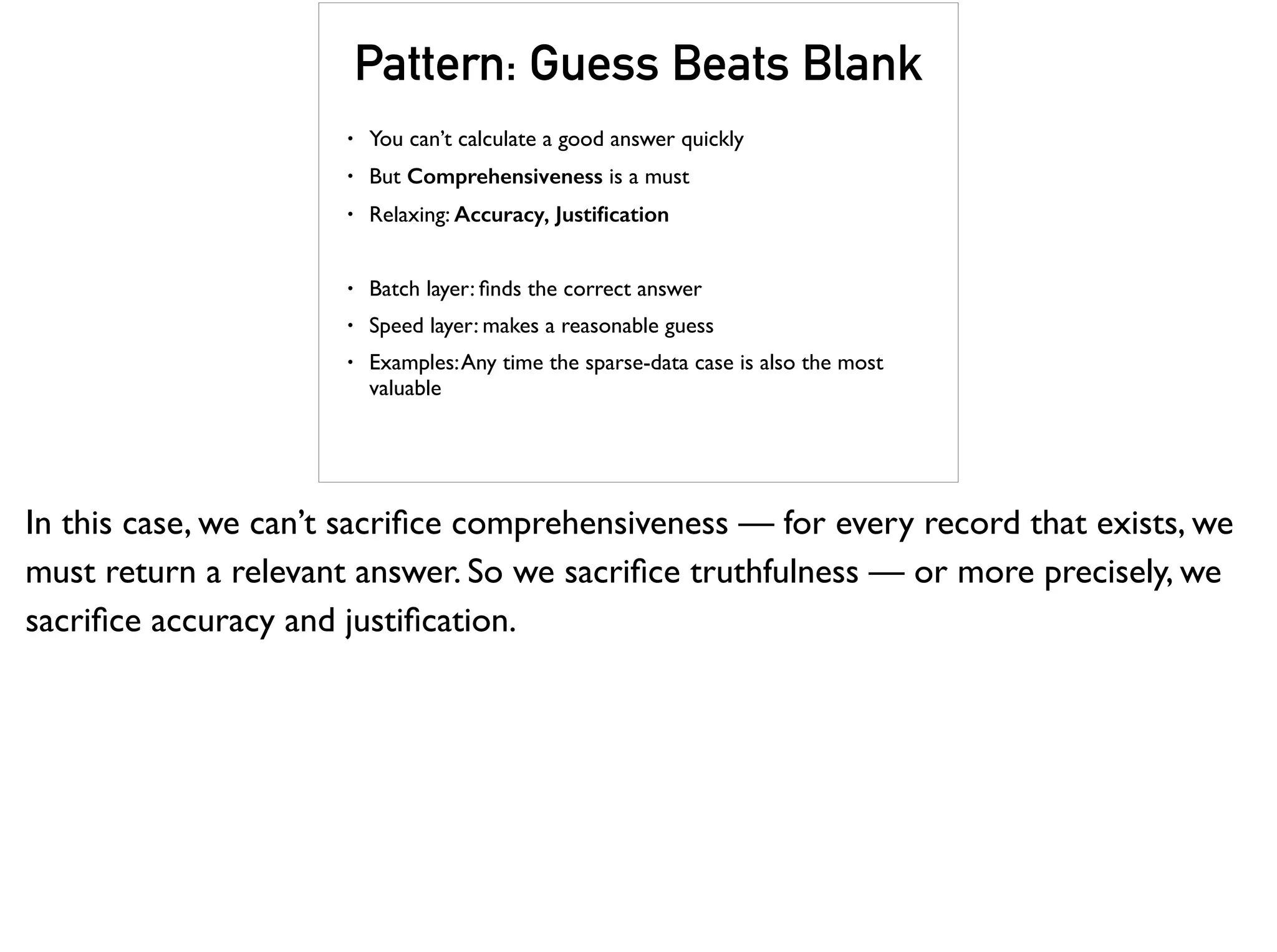 Pattern: Guess Beats Blank
• You can’t calculate a good answer quickly
• But Comprehensiveness is a must
• Relaxing: Accuracy, Justiﬁcation
• Batch layer: ﬁnds the correct answer
• Speed layer: makes a reasonable guess
• Examples:Any time the sparse-data case is also the most
valuable
In this case, we can’t sacriﬁce comprehensiveness — for every record that exists, we
must return a relevant answer. So we sacriﬁce truthfulness — or more precisely, we
sacriﬁce accuracy and justiﬁcation.
 