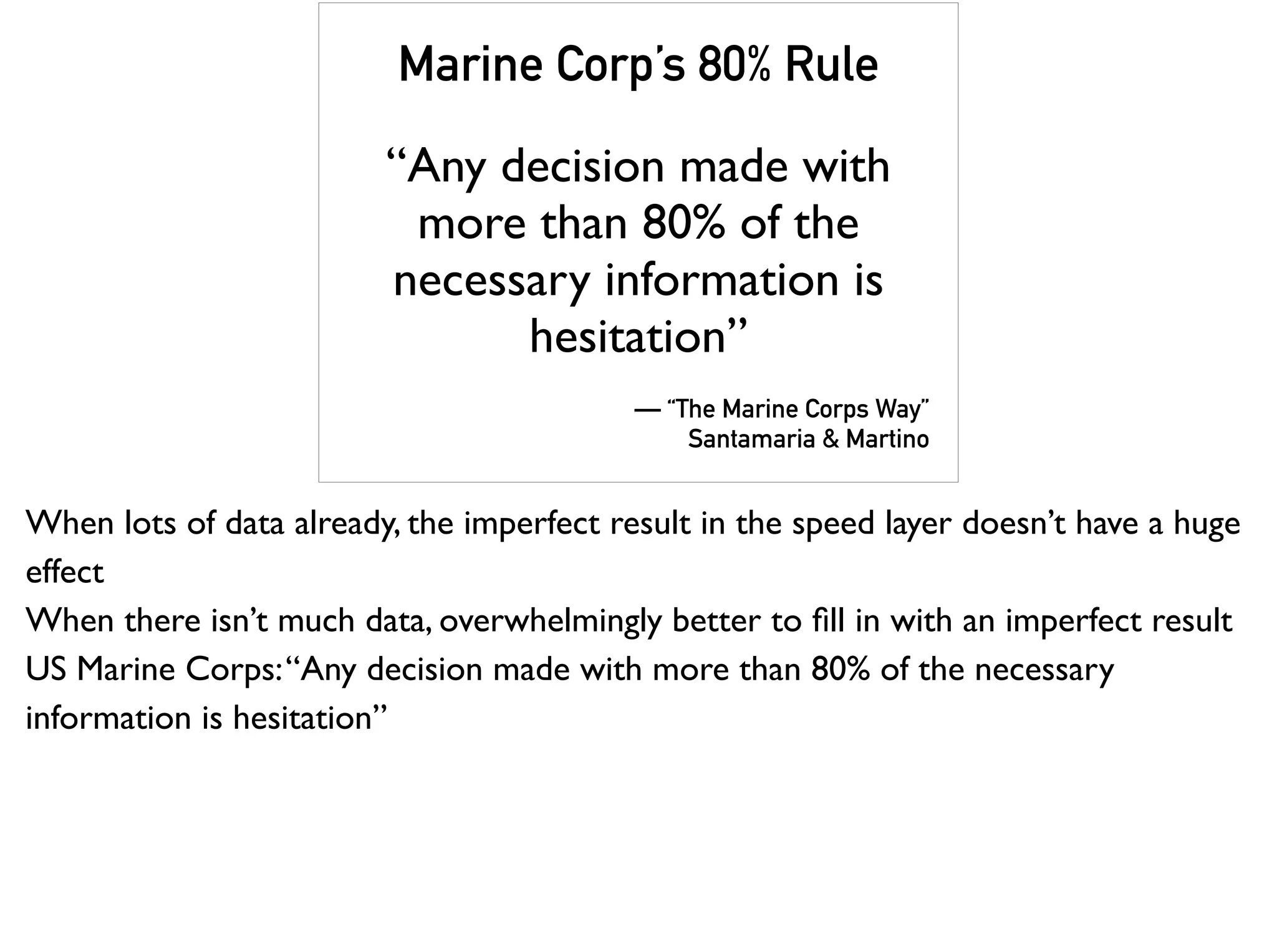 Marine Corp’s 80% Rule
“Any decision made with
more than 80% of the
necessary information is
hesitation”
— “The Marine Corps Way”
Santamaria & Martino
When lots of data already, the imperfect result in the speed layer doesn’t have a huge
effect
When there isn’t much data, overwhelmingly better to ﬁll in with an imperfect result
US Marine Corps:“Any decision made with more than 80% of the necessary
information is hesitation”
 