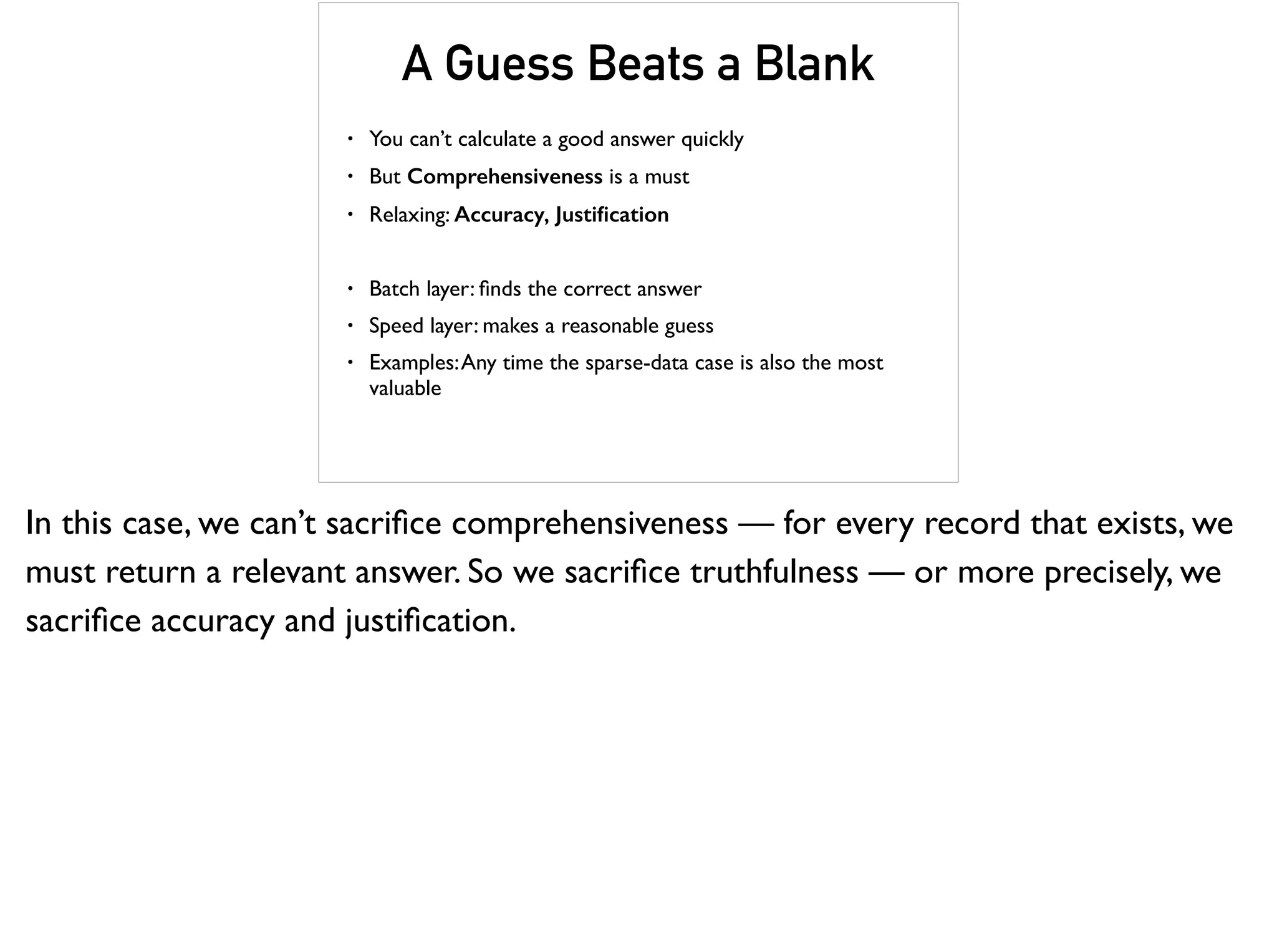 A Guess Beats a Blank
• You can’t calculate a good answer quickly
• But Comprehensiveness is a must
• Relaxing: Accuracy, Justiﬁcation
• Batch layer: ﬁnds the correct answer
• Speed layer: makes a reasonable guess
• Examples:Any time the sparse-data case is also the most
valuable
In this case, we can’t sacriﬁce comprehensiveness — for every record that exists, we
must return a relevant answer. So we sacriﬁce truthfulness — or more precisely, we
sacriﬁce accuracy and justiﬁcation.
 