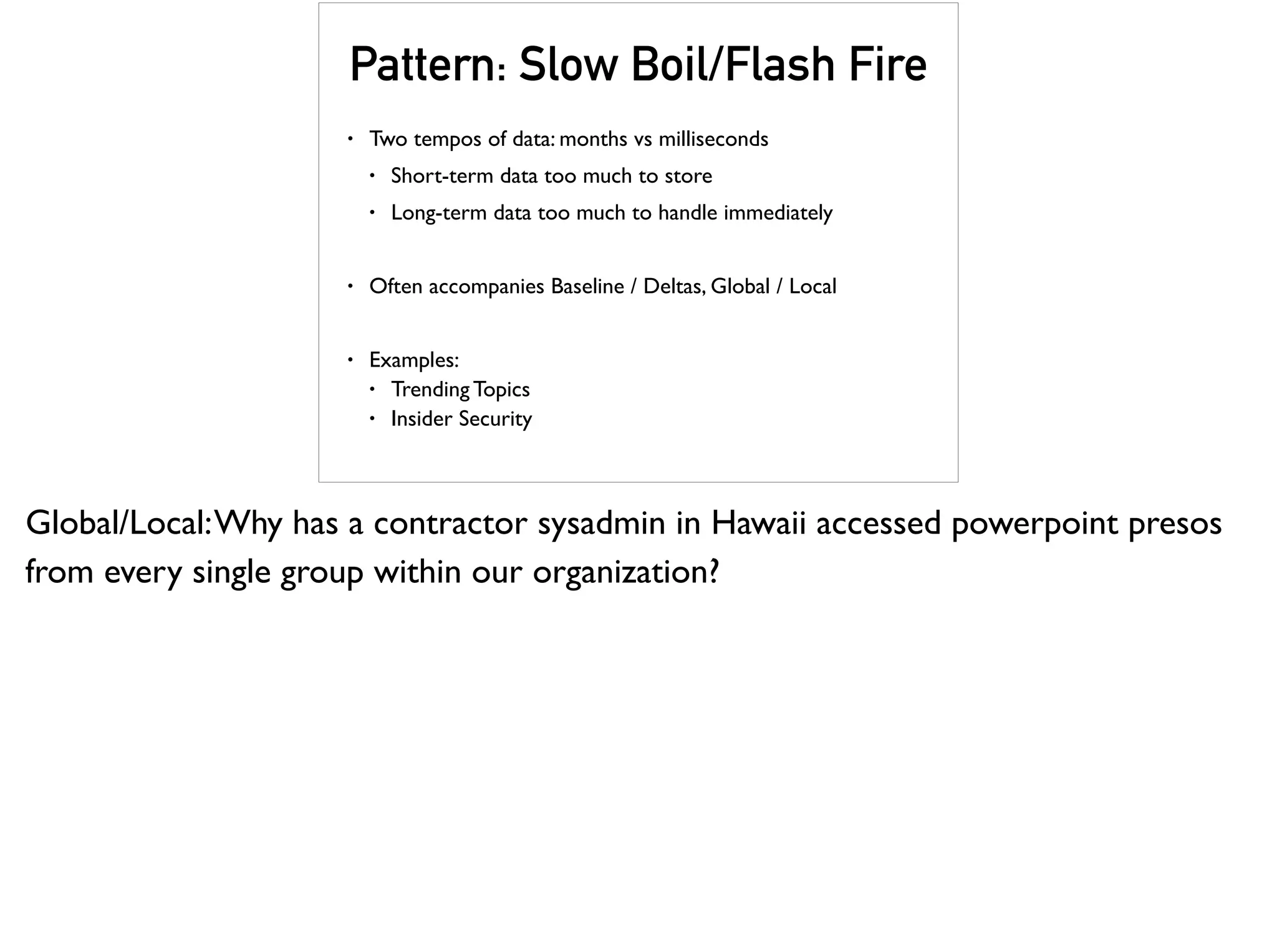 Pattern: Slow Boil/Flash Fire
• Two tempos of data: months vs milliseconds
• Short-term data too much to store
• Long-term data too much to handle immediately
• Often accompanies Baseline / Deltas, Global / Local
• Examples:
• Trending Topics
• Insider Security
Global/Local:Why has a contractor sysadmin in Hawaii accessed powerpoint presos
from every single group within our organization?
 