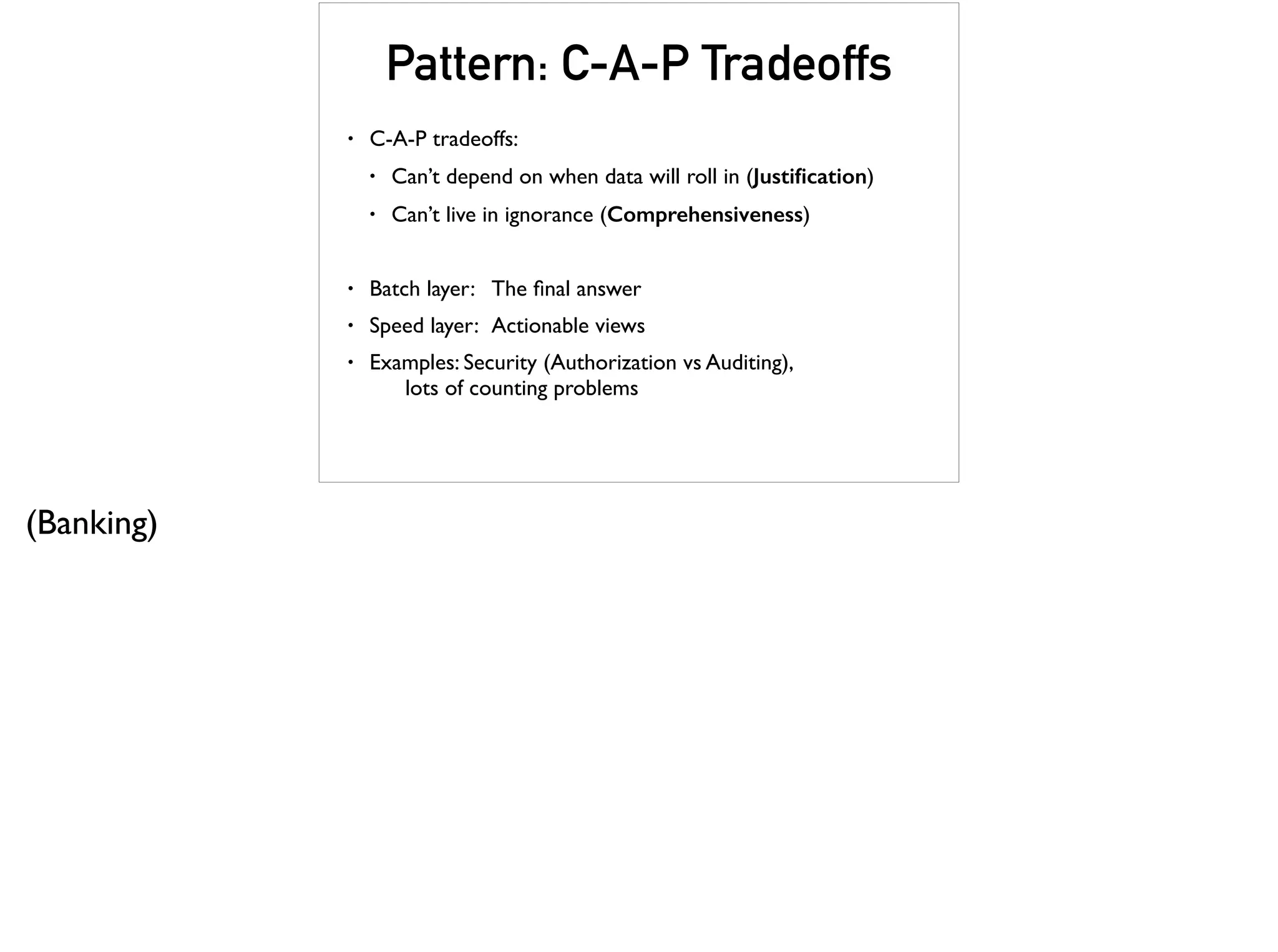 Pattern: C-A-P Tradeoffs
• C-A-P tradeoffs:
• Can’t depend on when data will roll in (Justiﬁcation)
• Can’t live in ignorance (Comprehensiveness)
• Batch layer: The ﬁnal answer
• Speed layer: Actionable views
• Examples: Security (Authorization vs Auditing),  
lots of counting problems
(Banking)
 