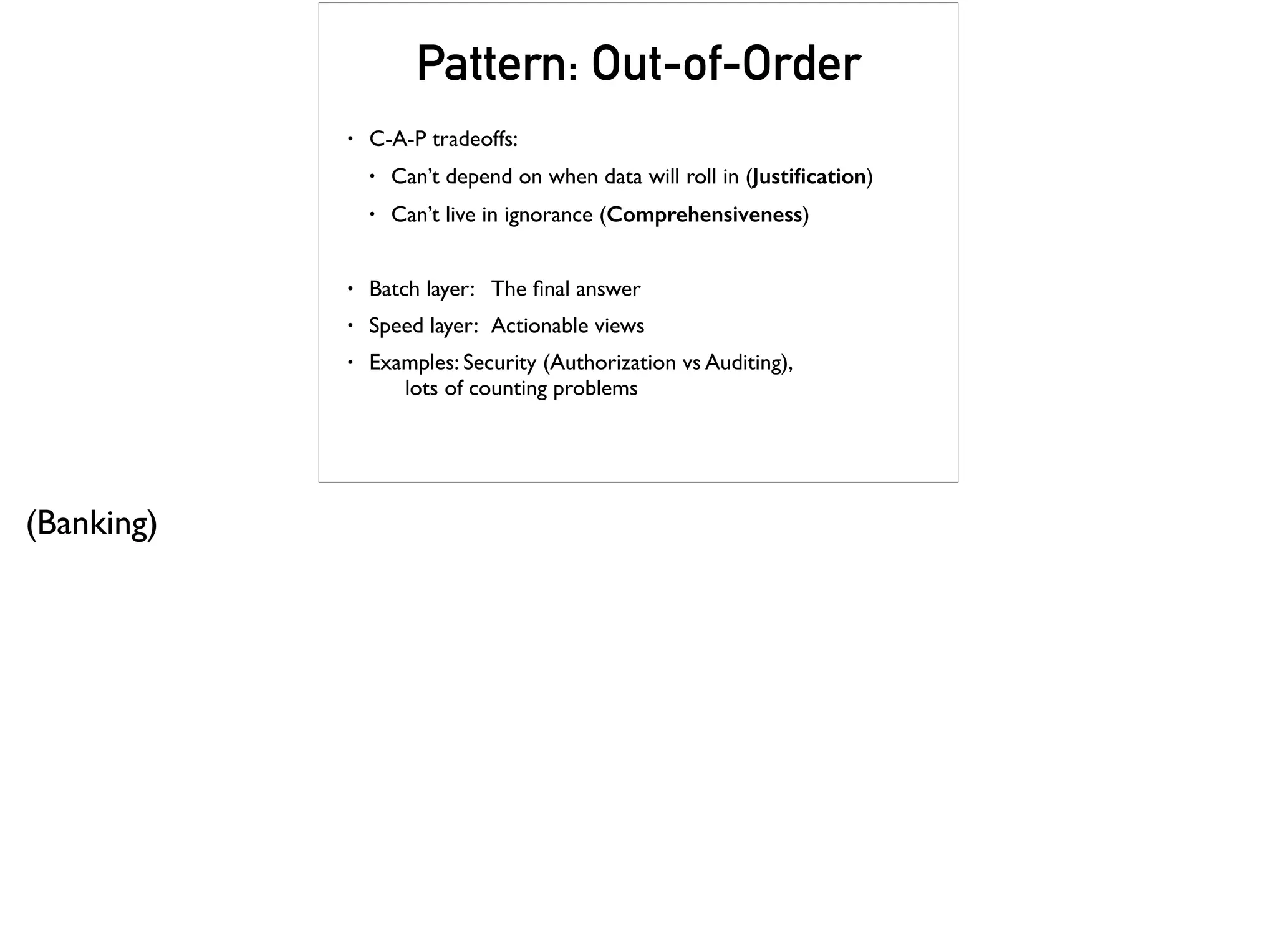 Pattern: Out-of-Order
• C-A-P tradeoffs:
• Can’t depend on when data will roll in (Justiﬁcation)
• Can’t live in ignorance (Comprehensiveness)
• Batch layer: The ﬁnal answer
• Speed layer: Actionable views
• Examples: Security (Authorization vs Auditing),  
lots of counting problems
(Banking)
 