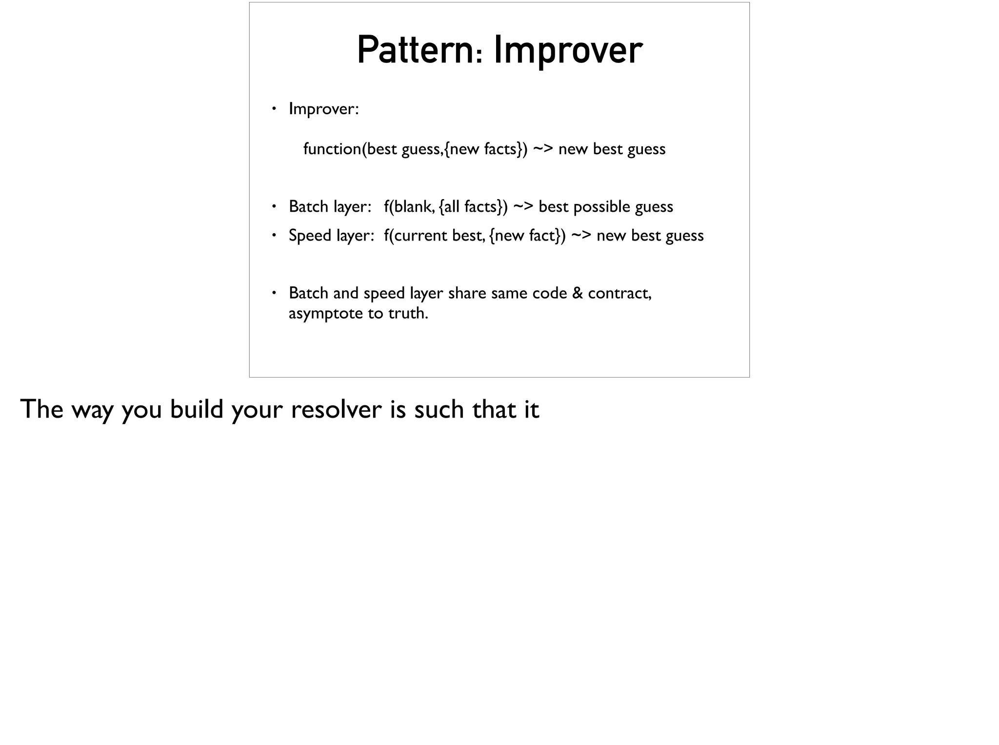 Pattern: Improver
• Improver: 
 
function(best guess,{new facts}) ~> new best guess
• Batch layer: f(blank, {all facts}) ~> best possible guess
• Speed layer: f(current best, {new fact}) ~> new best guess
• Batch and speed layer share same code & contract,
asymptote to truth.
The way you build your resolver is such that it
 
