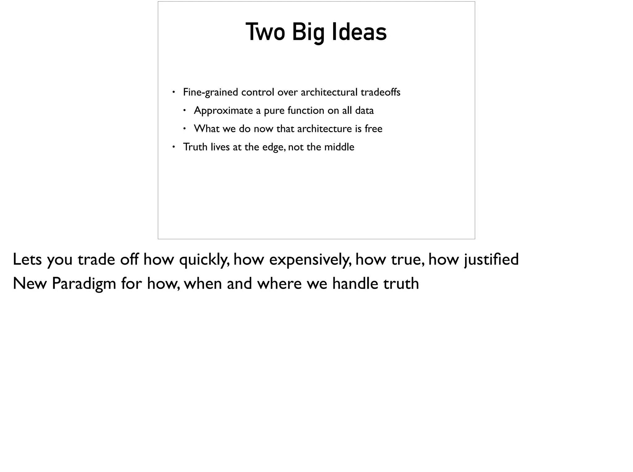 Two Big Ideas
• Fine-grained control over architectural tradeoffs
• Approximate a pure function on all data
• What we do now that architecture is free
• Truth lives at the edge, not the middle
Lets you trade off how quickly, how expensively, how true, how justiﬁed
New Paradigm for how, when and where we handle truth
 