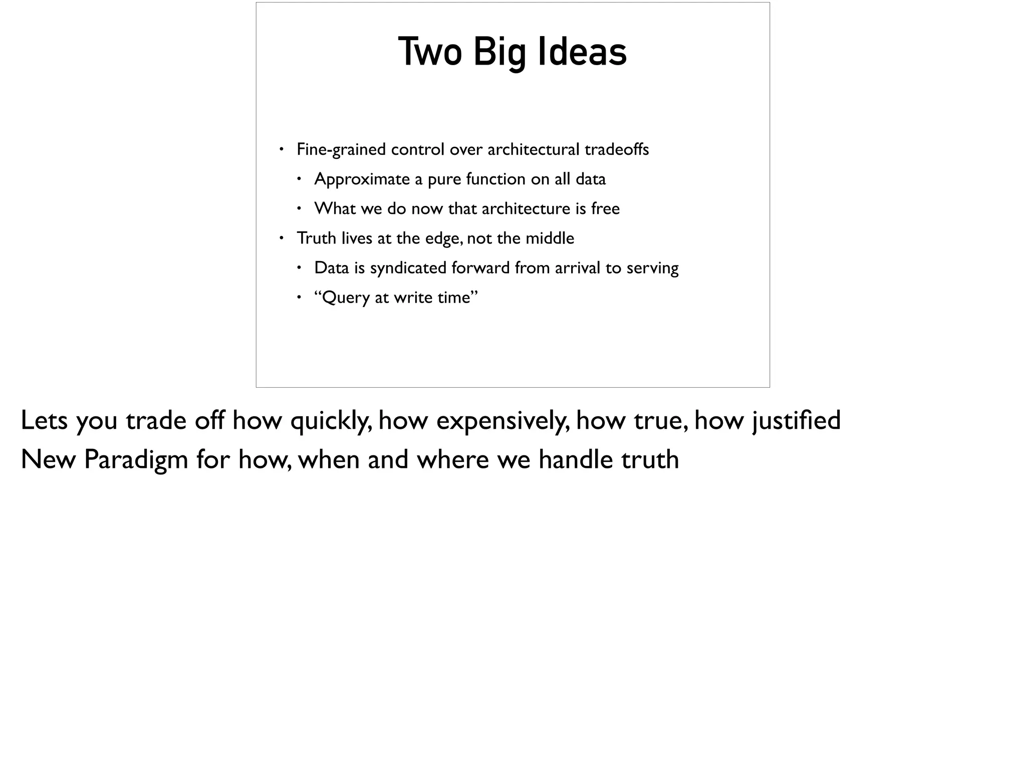 Two Big Ideas
• Fine-grained control over architectural tradeoffs
• Approximate a pure function on all data
• What we do now that architecture is free
• Truth lives at the edge, not the middle
• Data is syndicated forward from arrival to serving
• “Query at write time”
Lets you trade off how quickly, how expensively, how true, how justiﬁed
New Paradigm for how, when and where we handle truth
 
