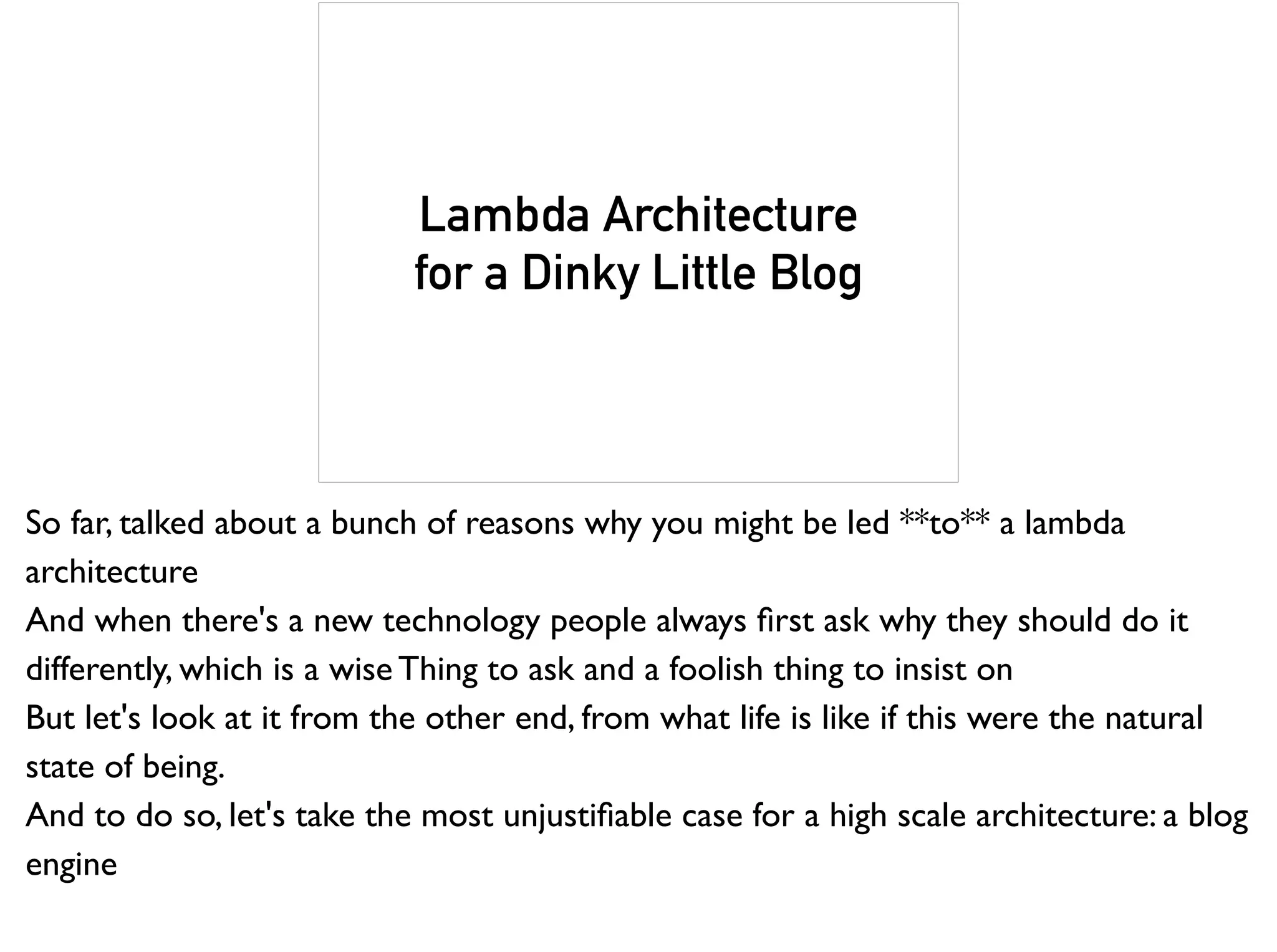Lambda Architecture
for a Dinky Little Blog
So far, talked about a bunch of reasons why you might be led **to** a lambda
architecture
And when there's a new technology people always ﬁrst ask why they should do it
differently, which is a wise Thing to ask and a foolish thing to insist on
But let's look at it from the other end, from what life is like if this were the natural
state of being.
And to do so, let's take the most unjustiﬁable case for a high scale architecture: a blog
engine
 