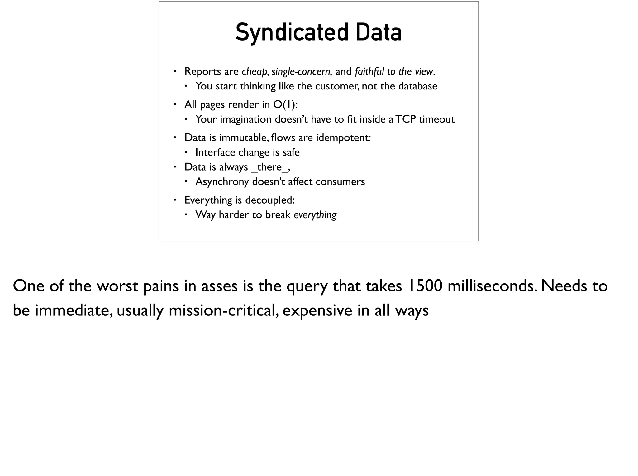 Syndicated Data
• Reports are cheap, single-concern, and faithful to the view.
• You start thinking like the customer, not the database
• All pages render in O(1):
• Your imagination doesn’t have to ﬁt inside a TCP timeout
• Data is immutable, ﬂows are idempotent:
• Interface change is safe
• Data is always _there_,
• Asynchrony doesn’t affect consumers
• Everything is decoupled:
• Way harder to break everything
One of the worst pains in asses is the query that takes 1500 milliseconds. Needs to
be immediate, usually mission-critical, expensive in all ways
 