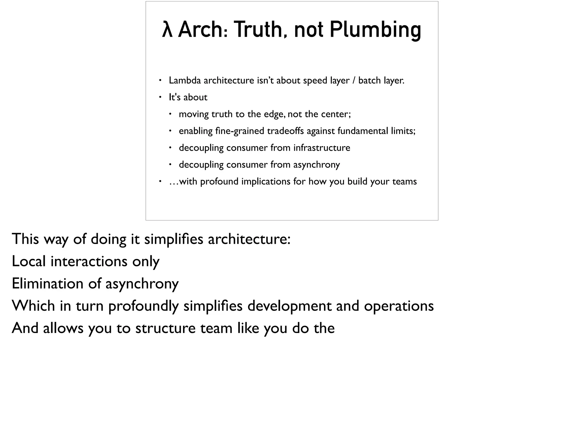 • Lambda architecture isn’t about speed layer / batch layer.
• It's about
• moving truth to the edge, not the center;
• enabling ﬁne-grained tradeoffs against fundamental limits;
• decoupling consumer from infrastructure
• decoupling consumer from asynchrony
• …with profound implications for how you build your teams
λ Arch: Truth, not Plumbing
This way of doing it simpliﬁes architecture:
Local interactions only
Elimination of asynchrony
Which in turn profoundly simpliﬁes development and operations
And allows you to structure team like you do the
 