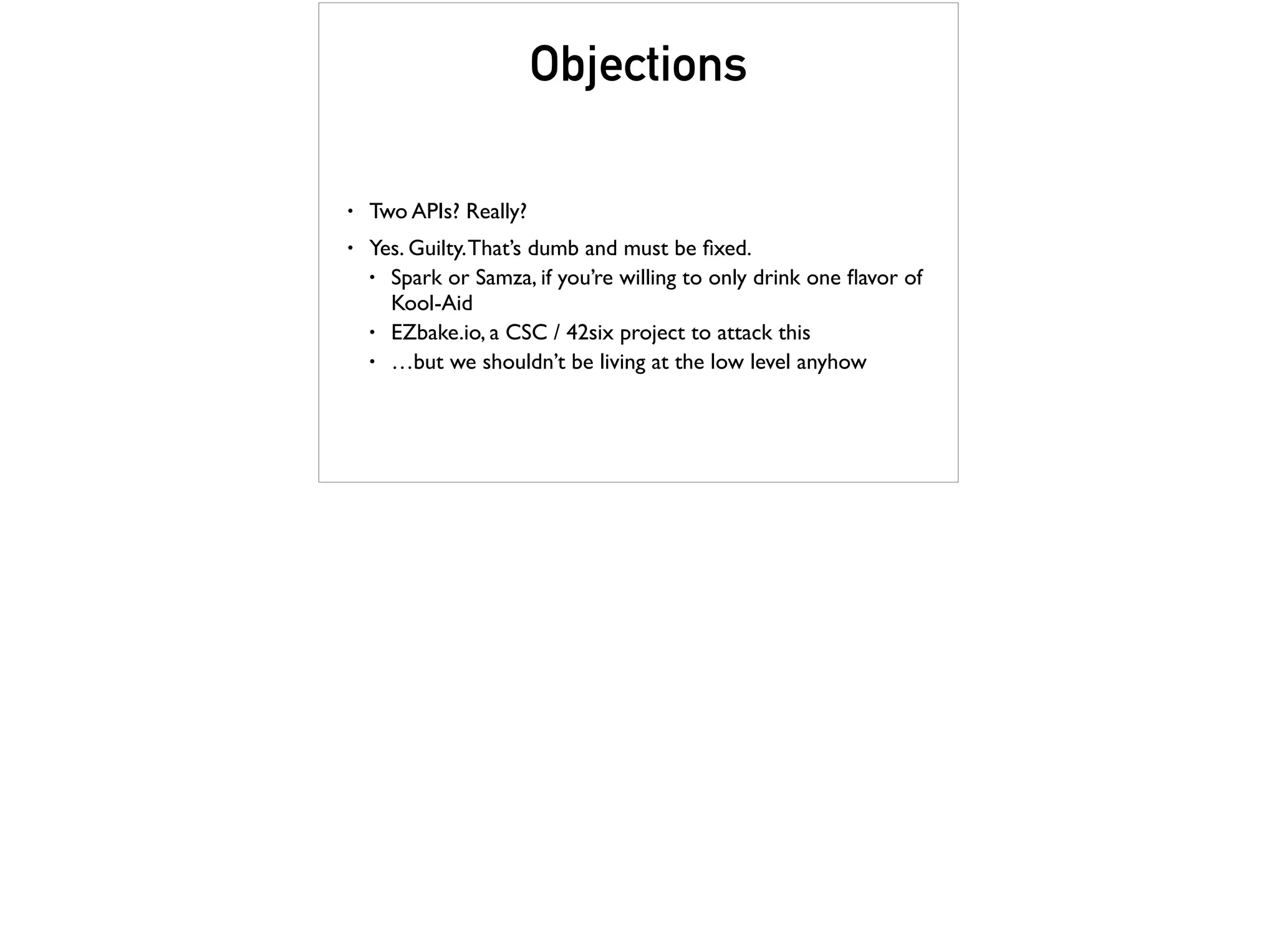 Objections
• Two APIs? Really?
• Yes. Guilty.That’s dumb and must be ﬁxed.
• Spark or Samza, if you’re willing to only drink one ﬂavor of
Kool-Aid
• EZbake.io, a CSC / 42six project to attack this
• …but we shouldn’t be living at the low level anyhow
 