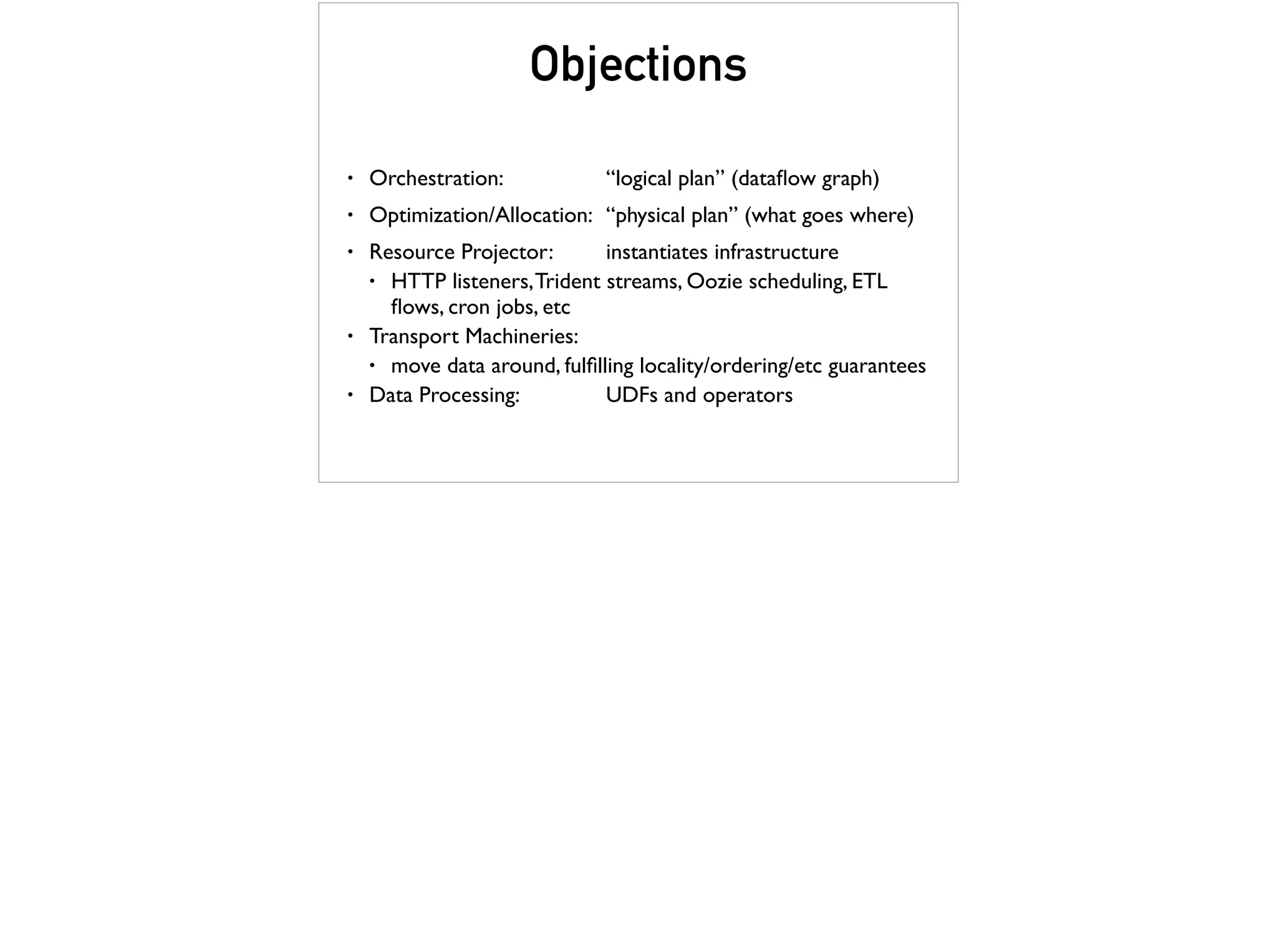 Objections
• Orchestration: “logical plan” (dataﬂow graph)
• Optimization/Allocation: “physical plan” (what goes where)
• Resource Projector: instantiates infrastructure
• HTTP listeners,Trident streams, Oozie scheduling, ETL
ﬂows, cron jobs, etc
• Transport Machineries:
• move data around, fulﬁlling locality/ordering/etc guarantees
• Data Processing: UDFs and operators
 