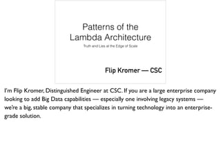 Patterns of the
Lambda Architecture
Truth and Lies at the Edge of Scale
Flip Kromer — CSC
I’m Flip Kromer, Distinguished Engineer at CSC. If you are a large enterprise company
looking to add Big Data capabilities — especially one involving legacy systems —
we’re a big, stable company that specializes in turning technology into an enterprise-
grade solution.
 