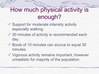 How much physical activity is
enough?
Support for moderate intensity activity
especially walking.
30 minutes of activity is recommended each
day.
Bouts of 10 minutes can accrue to equal 30
minutes.
Vigorous activity remains important, however
unrealistic for majority of the population.